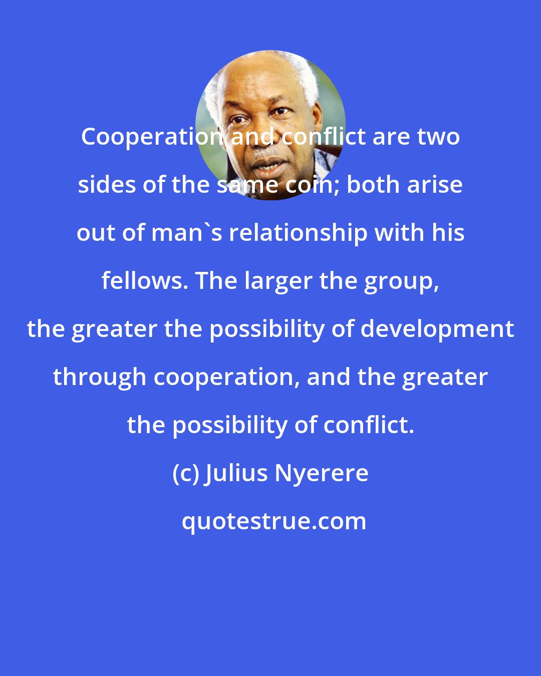 Julius Nyerere: Cooperation and conflict are two sides of the same coin; both arise out of man's relationship with his fellows. The larger the group, the greater the possibility of development through cooperation, and the greater the possibility of conflict.