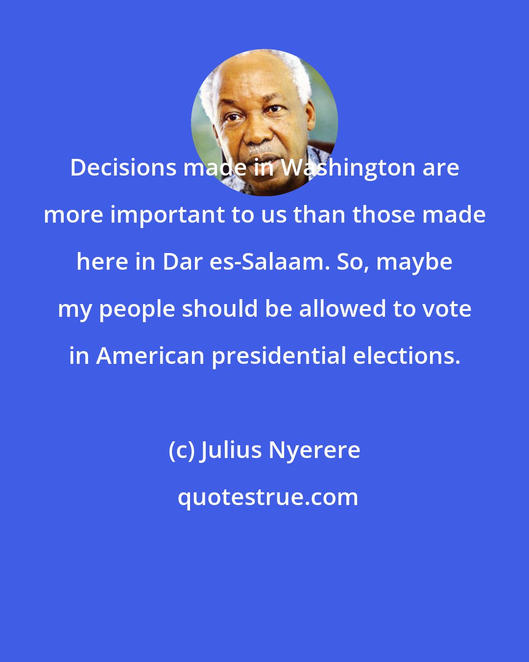 Julius Nyerere: Decisions made in Washington are more important to us than those made here in Dar es-Salaam. So, maybe my people should be allowed to vote in American presidential elections.