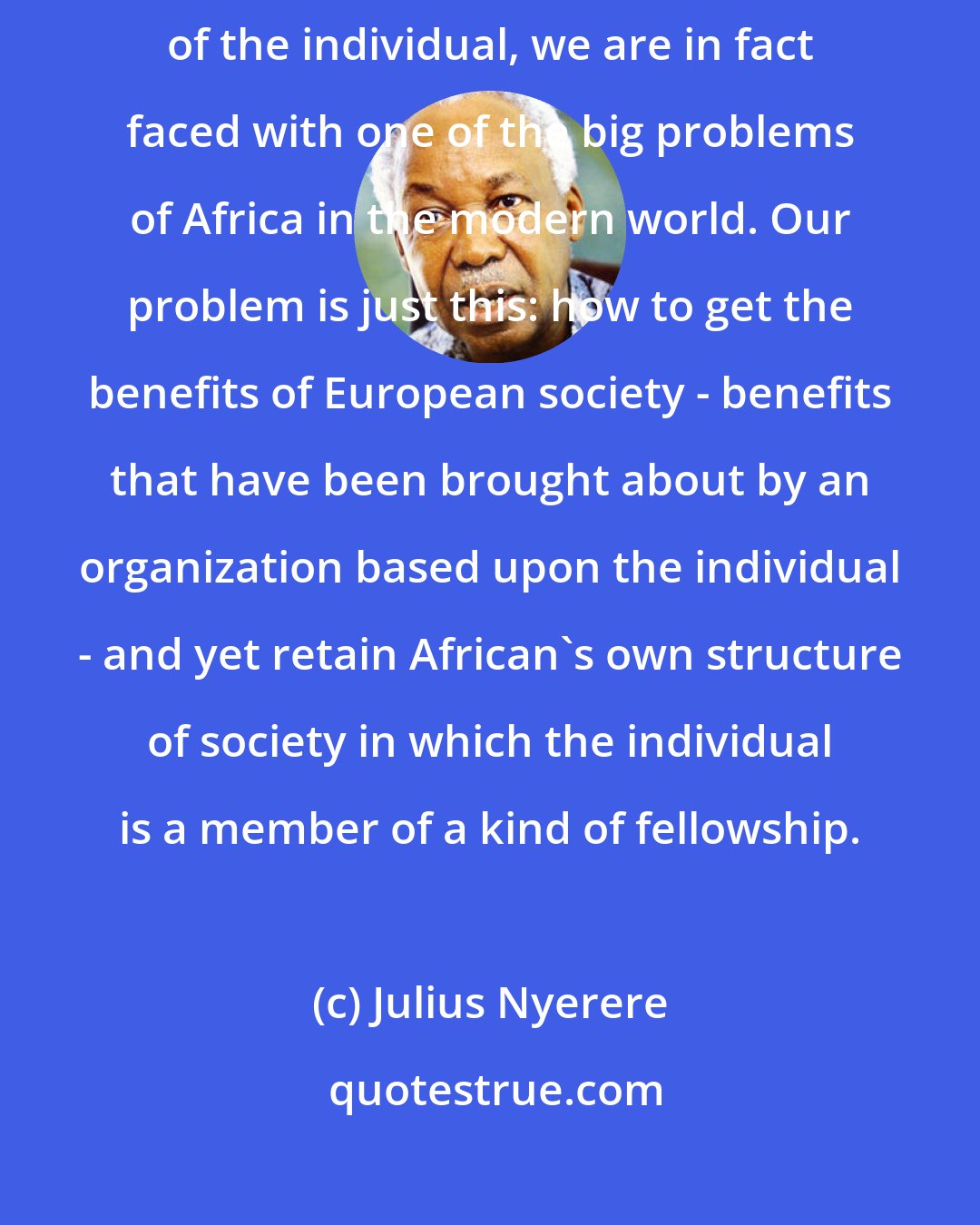 Julius Nyerere: Having come into contact with a civilization which has over-emphasized the freedom of the individual, we are in fact faced with one of the big problems of Africa in the modern world. Our problem is just this: how to get the benefits of European society - benefits that have been brought about by an organization based upon the individual - and yet retain African's own structure of society in which the individual is a member of a kind of fellowship.