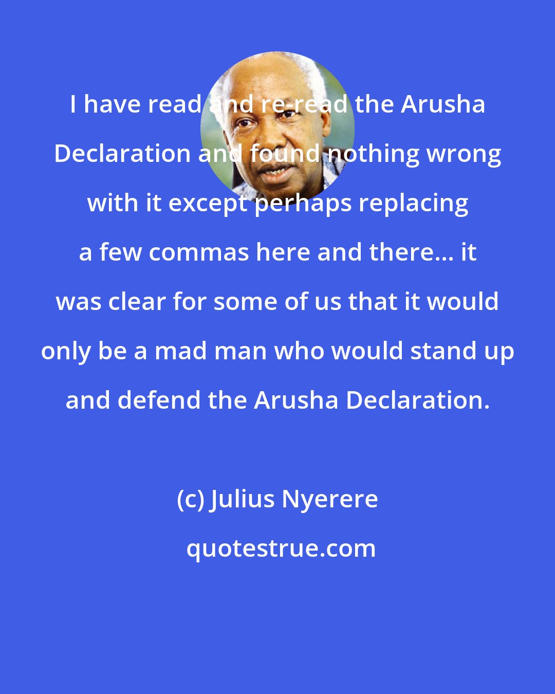 Julius Nyerere: I have read and re-read the Arusha Declaration and found nothing wrong with it except perhaps replacing a few commas here and there... it was clear for some of us that it would only be a mad man who would stand up and defend the Arusha Declaration.