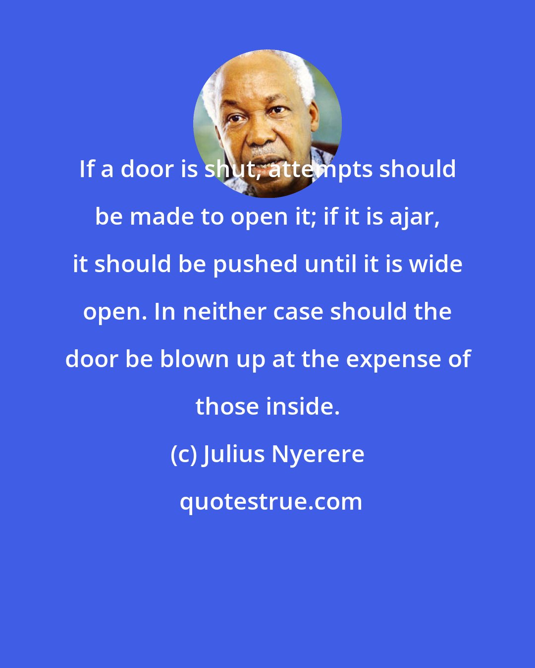 Julius Nyerere: If a door is shut, attempts should be made to open it; if it is ajar, it should be pushed until it is wide open. In neither case should the door be blown up at the expense of those inside.