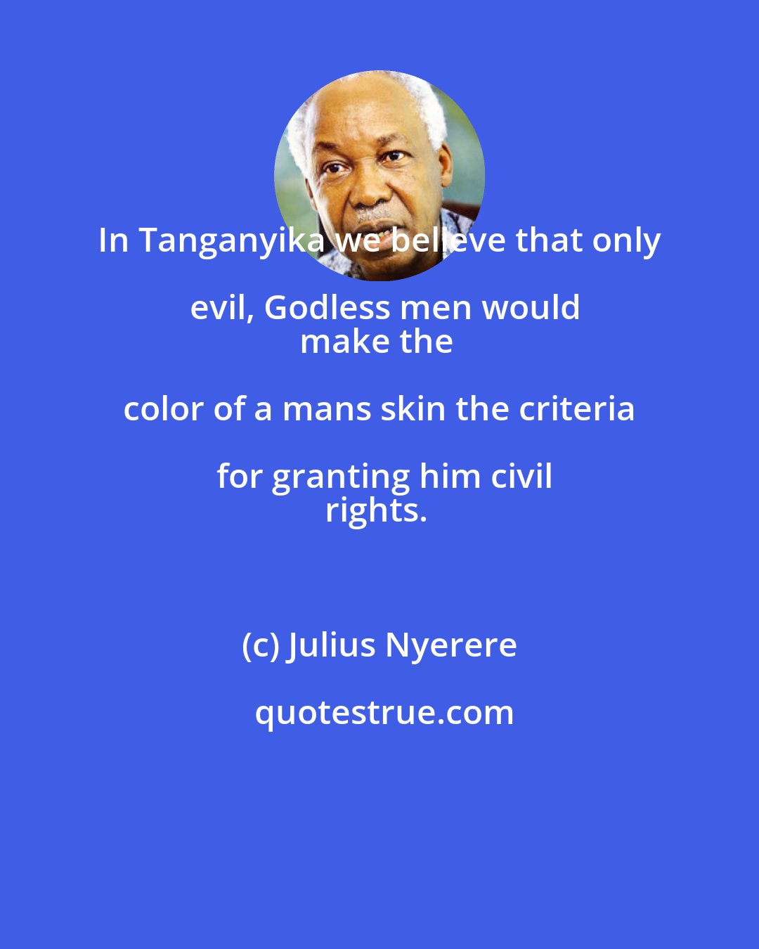 Julius Nyerere: In Tanganyika we believe that only evil, Godless men would
make the color of a mans skin the criteria for granting him civil
rights.