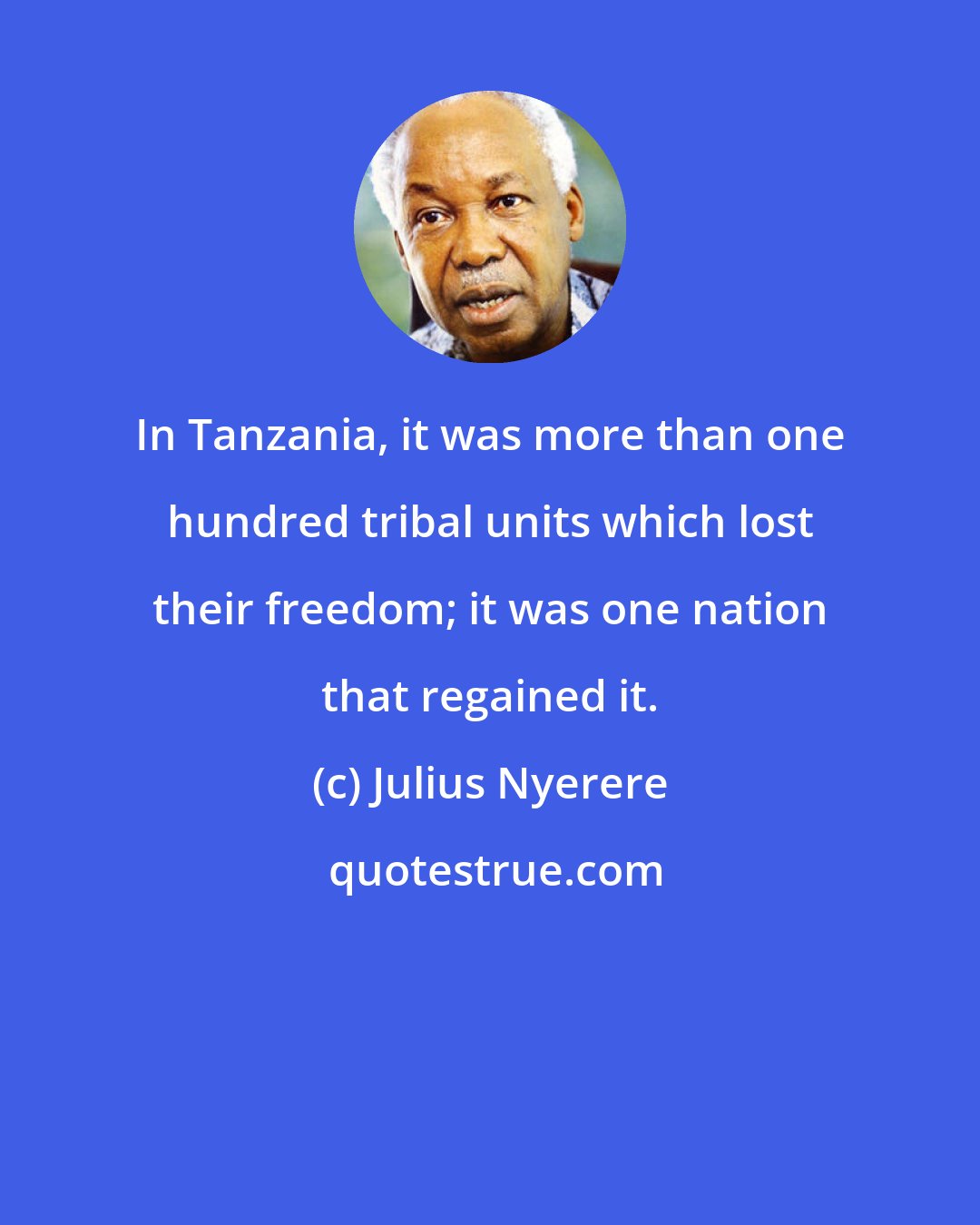 Julius Nyerere: In Tanzania, it was more than one hundred tribal units which lost their freedom; it was one nation that regained it.