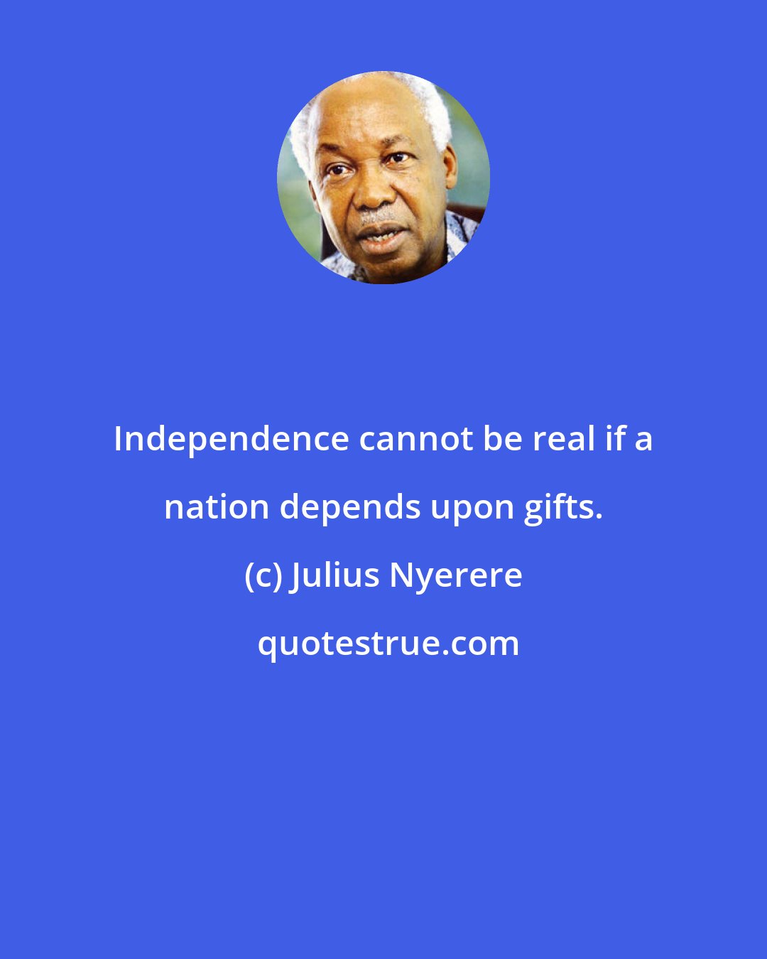 Julius Nyerere: Independence cannot be real if a nation depends upon gifts.