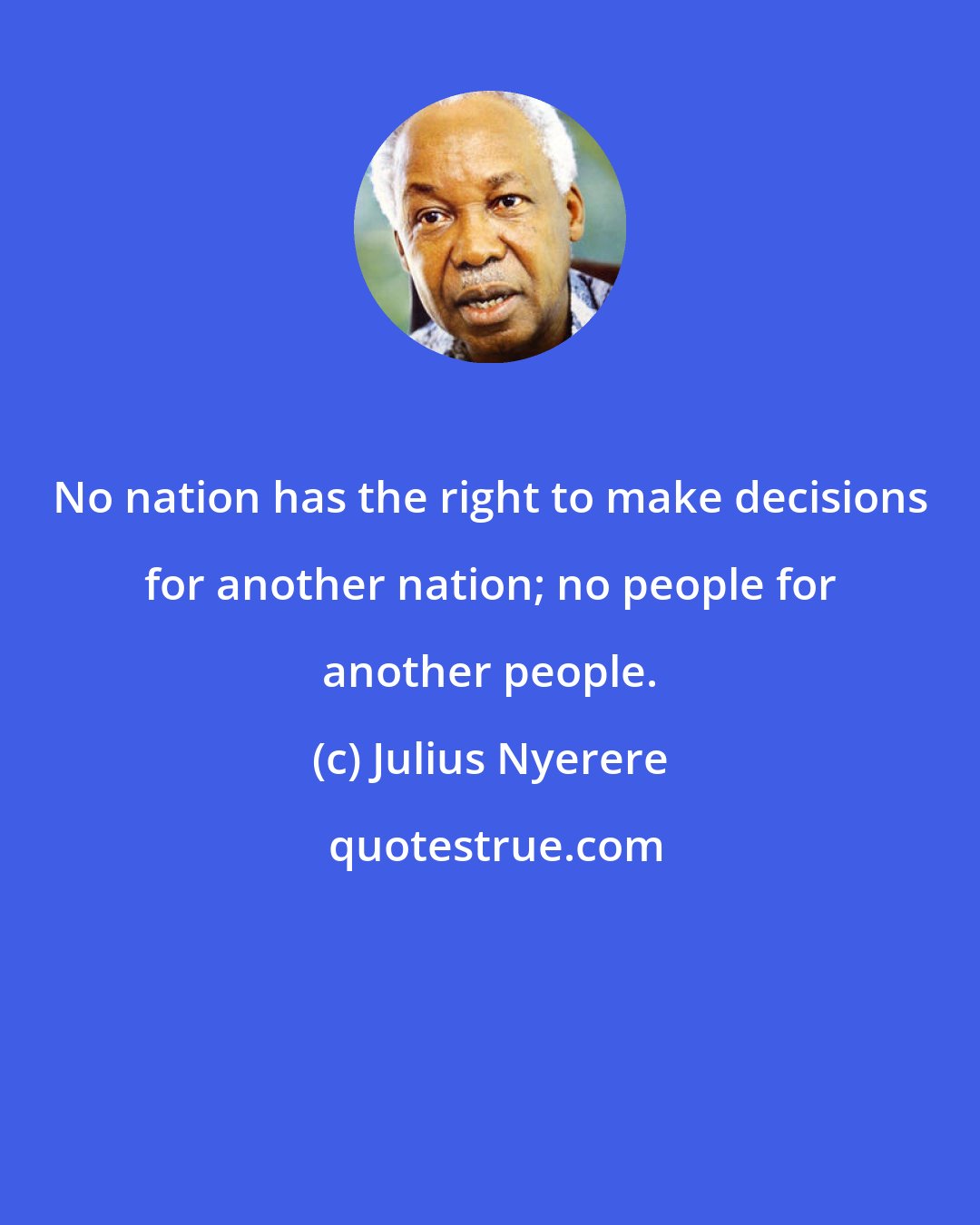 Julius Nyerere: No nation has the right to make decisions for another nation; no people for another people.