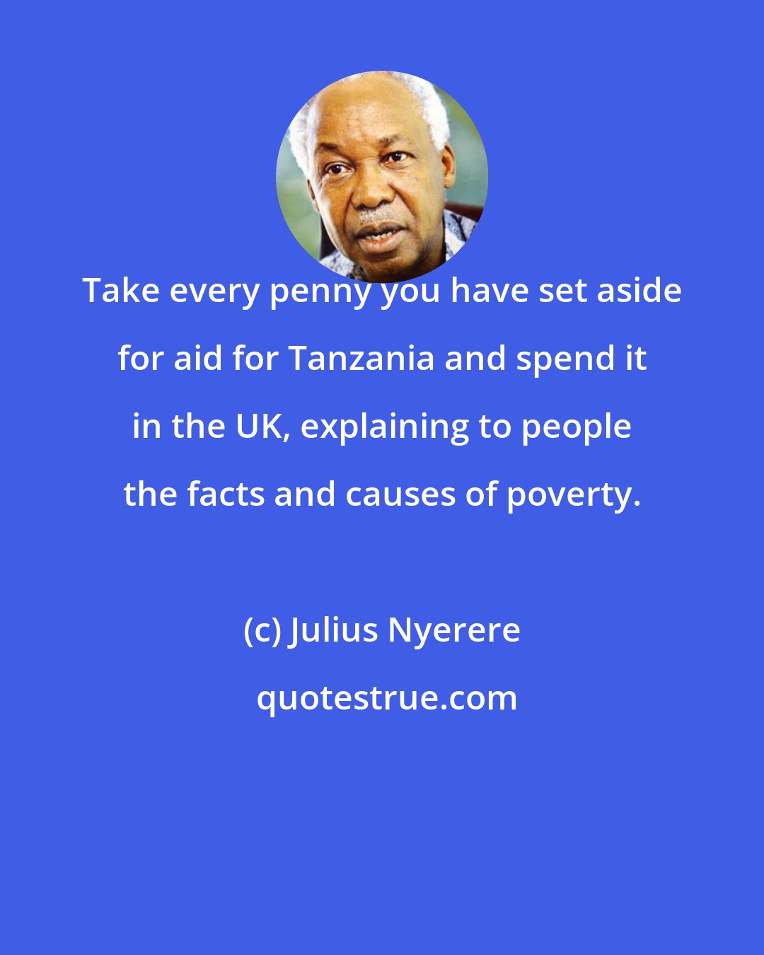 Julius Nyerere: Take every penny you have set aside for aid for Tanzania and spend it in the UK, explaining to people the facts and causes of poverty.