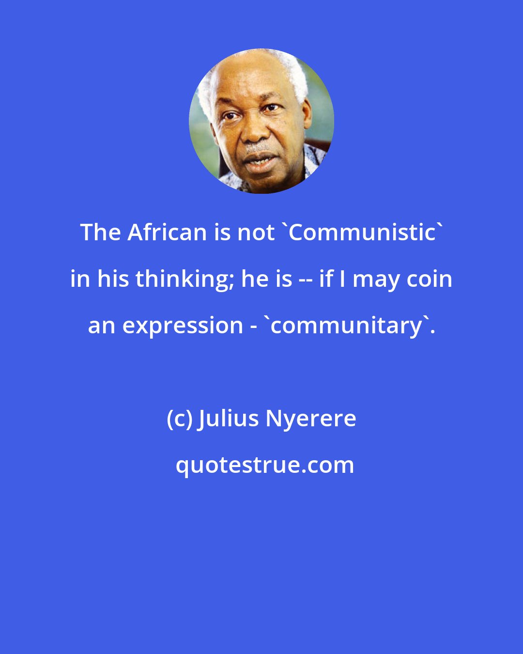 Julius Nyerere: The African is not 'Communistic' in his thinking; he is -- if I may coin an expression - 'communitary'.