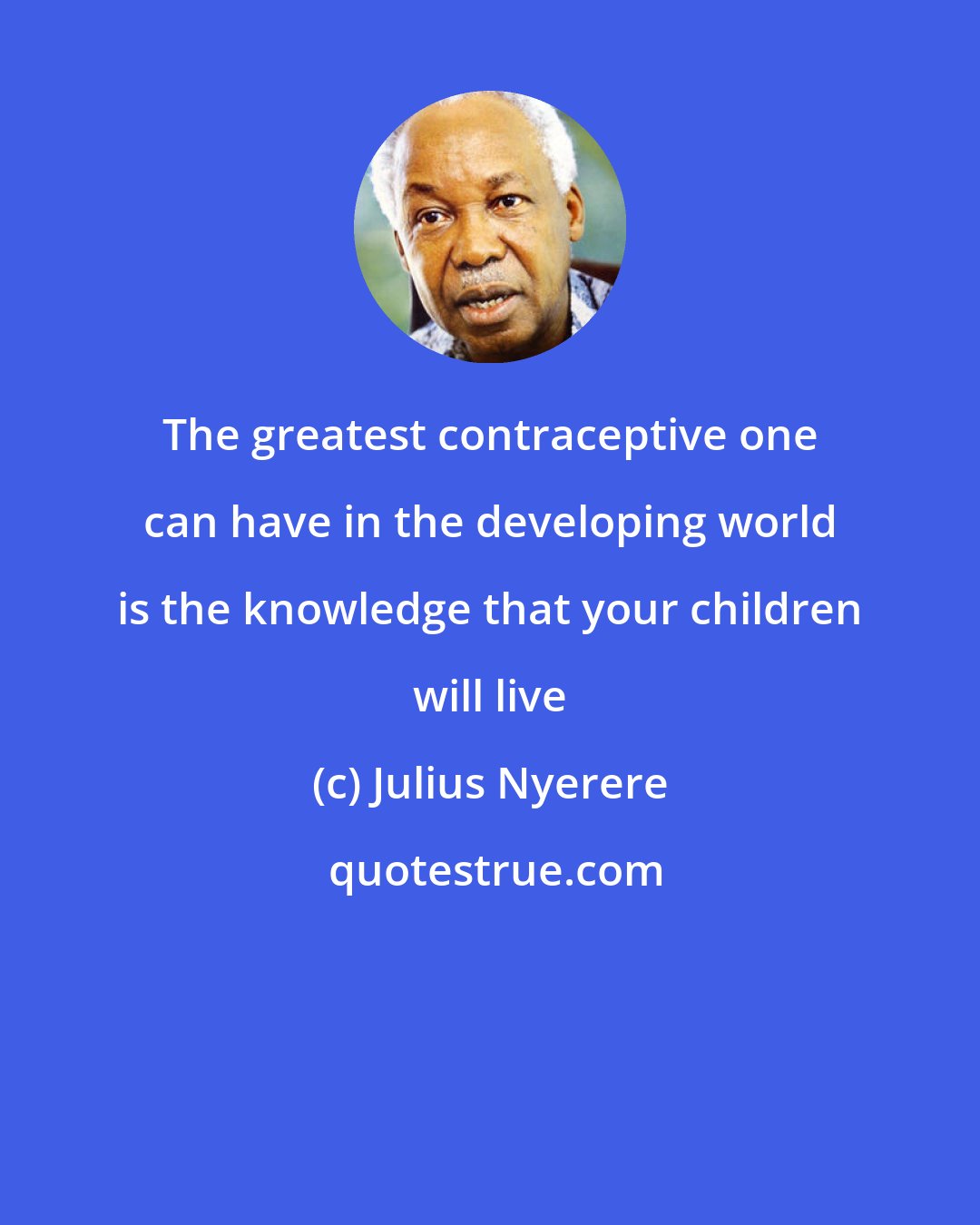 Julius Nyerere: The greatest contraceptive one can have in the developing world is the knowledge that your children will live