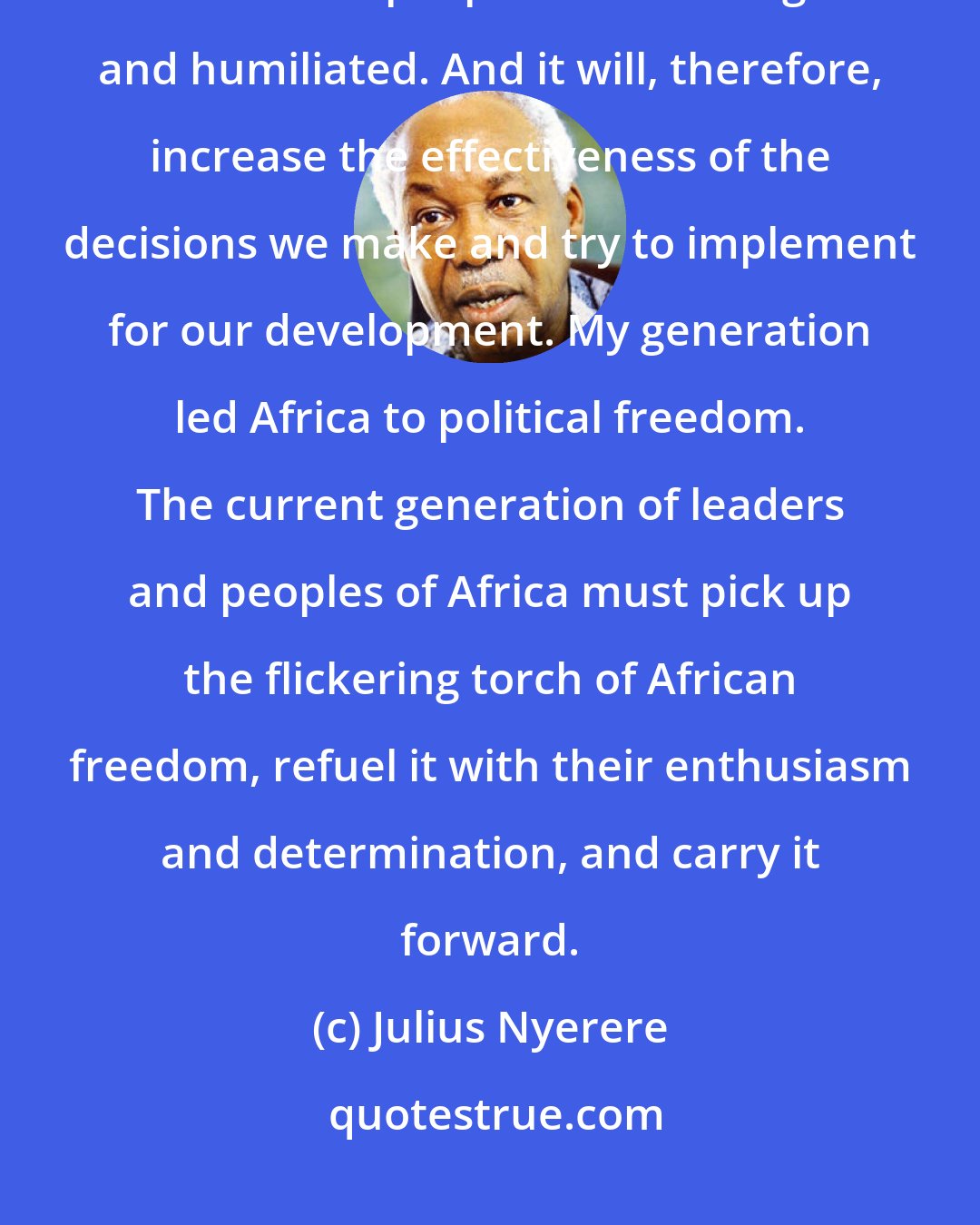 Julius Nyerere: Unity will not make us rich, but it can make it difficult for Africa and the African peoples to be disregarded and humiliated. And it will, therefore, increase the effectiveness of the decisions we make and try to implement for our development. My generation led Africa to political freedom. The current generation of leaders and peoples of Africa must pick up the flickering torch of African freedom, refuel it with their enthusiasm and determination, and carry it forward.