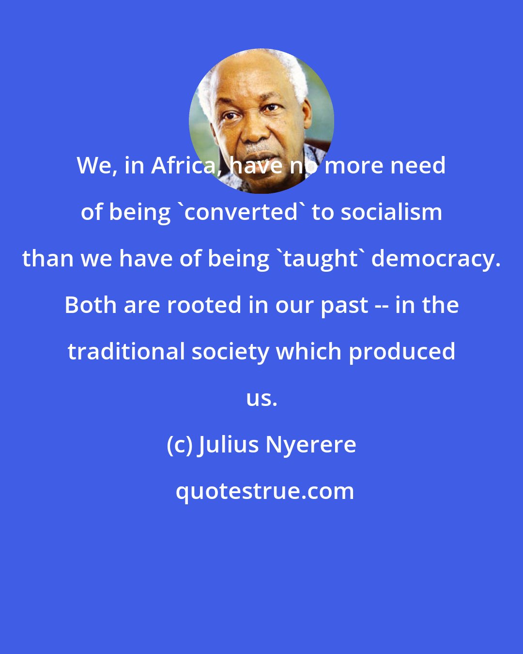 Julius Nyerere: We, in Africa, have no more need of being 'converted' to socialism than we have of being 'taught' democracy. Both are rooted in our past -- in the traditional society which produced us.