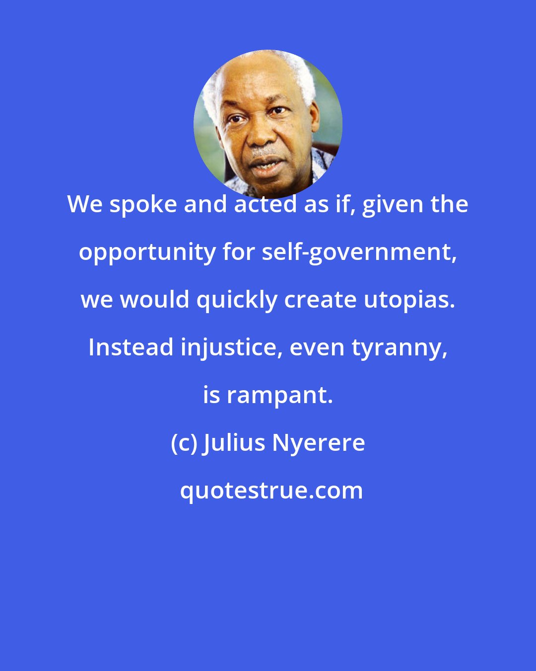 Julius Nyerere: We spoke and acted as if, given the opportunity for self-government, we would quickly create utopias. Instead injustice, even tyranny, is rampant.