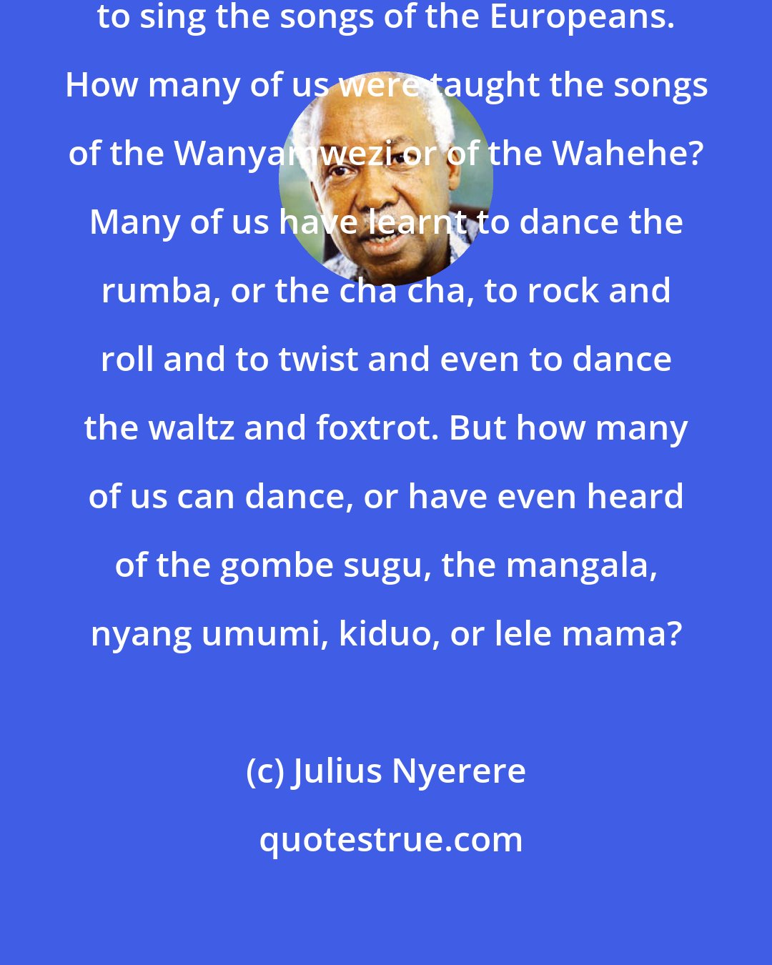 Julius Nyerere: When we were at school we were taught to sing the songs of the Europeans. How many of us were taught the songs of the Wanyamwezi or of the Wahehe? Many of us have learnt to dance the rumba, or the cha cha, to rock and roll and to twist and even to dance the waltz and foxtrot. But how many of us can dance, or have even heard of the gombe sugu, the mangala, nyang umumi, kiduo, or lele mama?