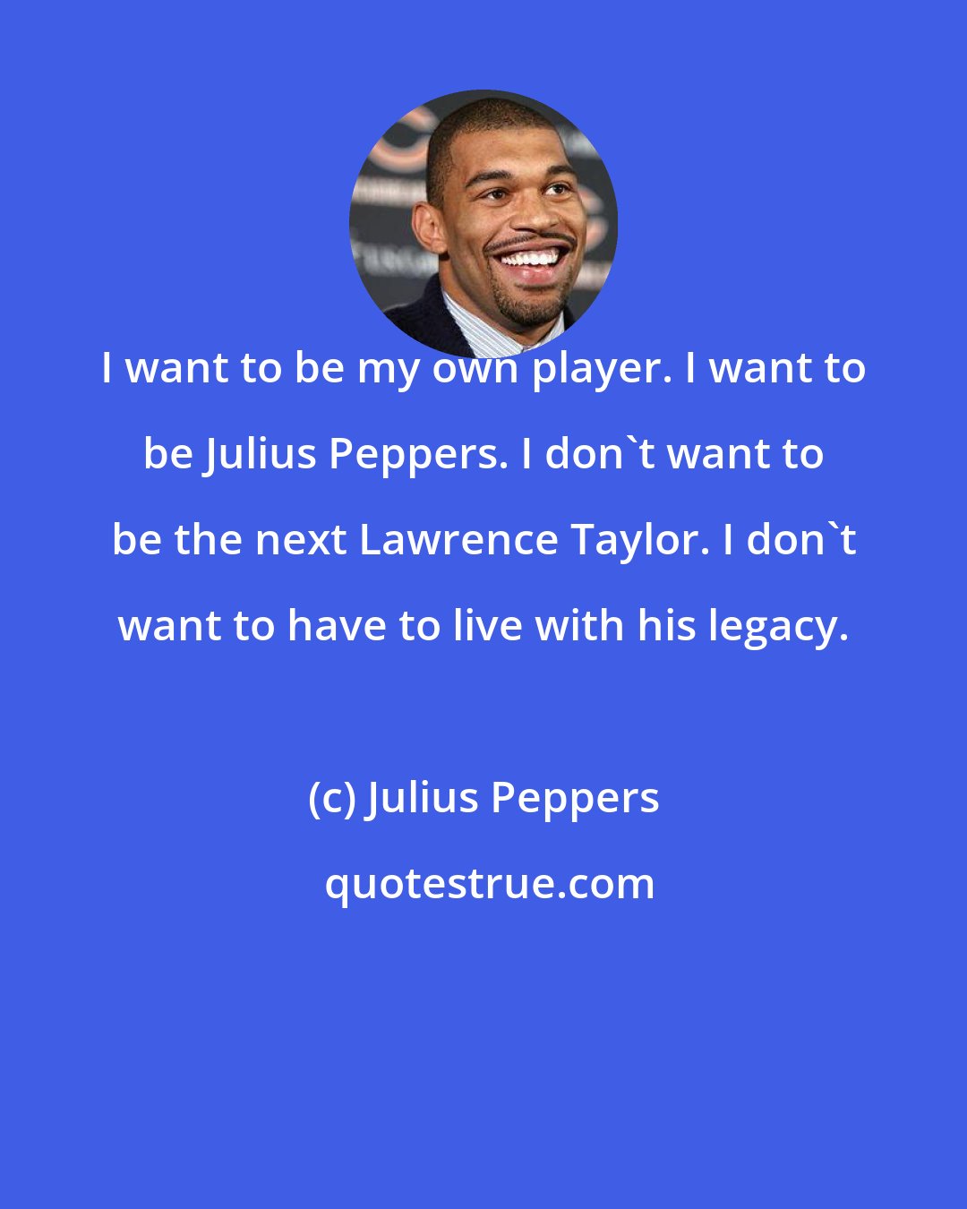 Julius Peppers: I want to be my own player. I want to be Julius Peppers. I don't want to be the next Lawrence Taylor. I don't want to have to live with his legacy.