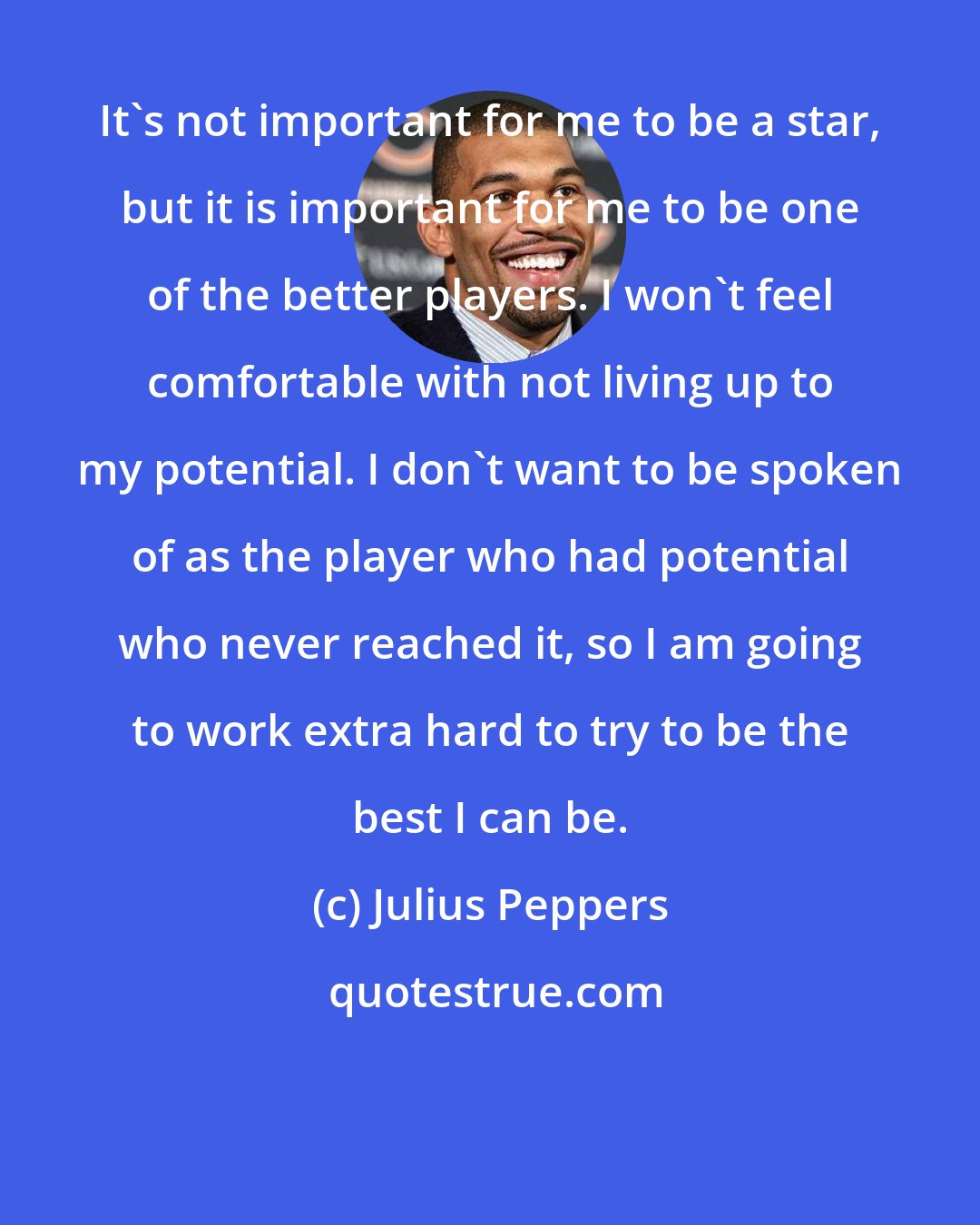 Julius Peppers: It's not important for me to be a star, but it is important for me to be one of the better players. I won't feel comfortable with not living up to my potential. I don't want to be spoken of as the player who had potential who never reached it, so I am going to work extra hard to try to be the best I can be.