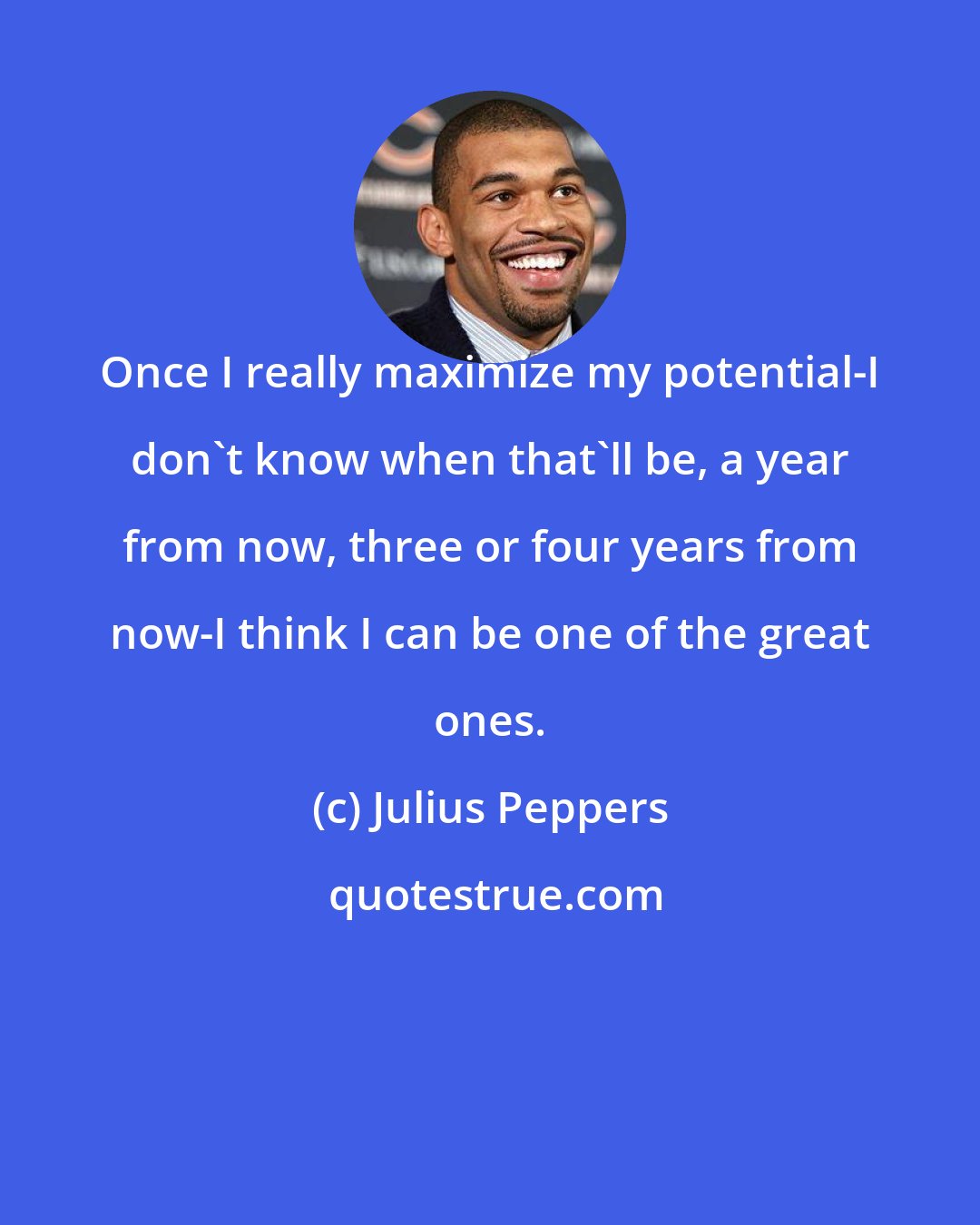 Julius Peppers: Once I really maximize my potential-I don't know when that'll be, a year from now, three or four years from now-I think I can be one of the great ones.
