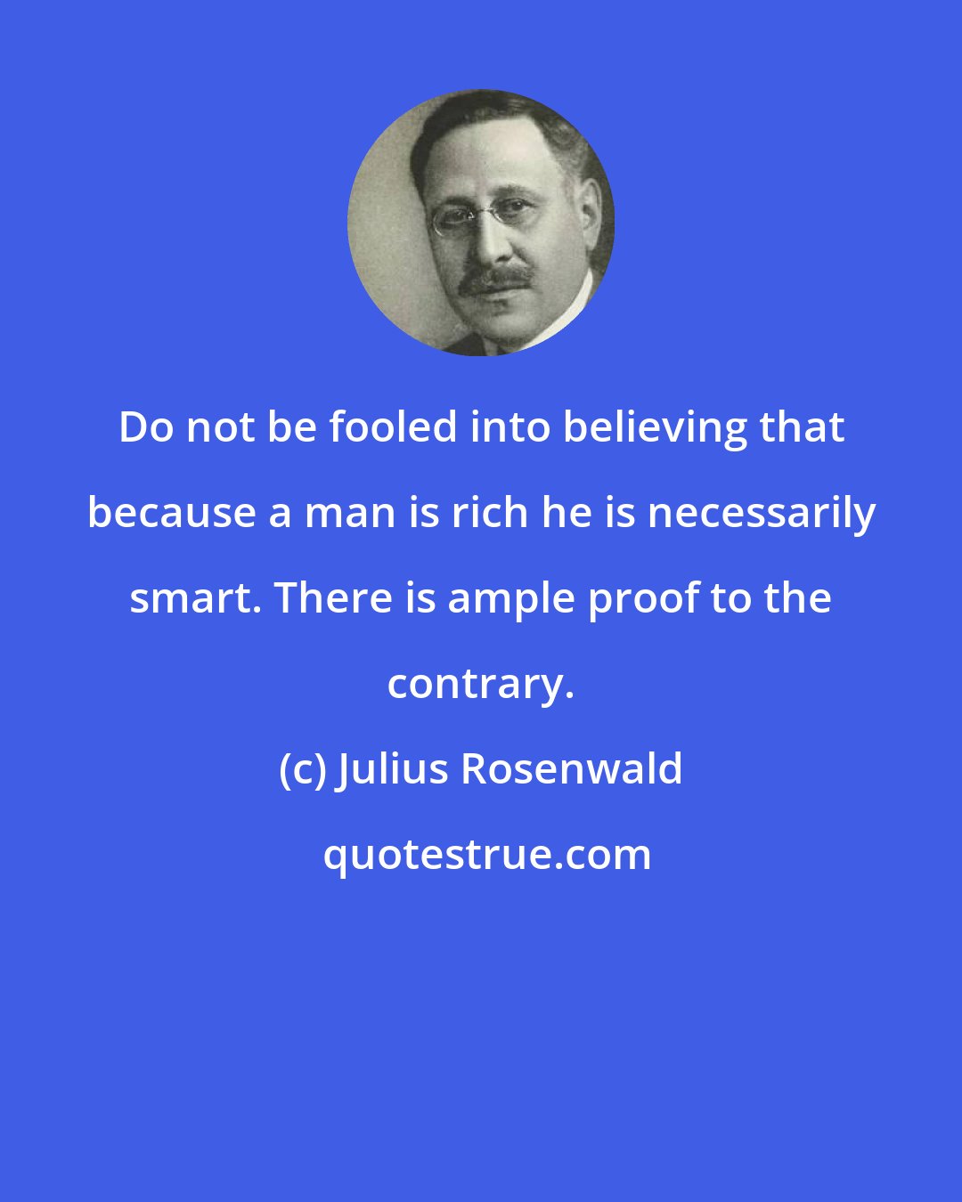 Julius Rosenwald: Do not be fooled into believing that because a man is rich he is necessarily smart. There is ample proof to the contrary.