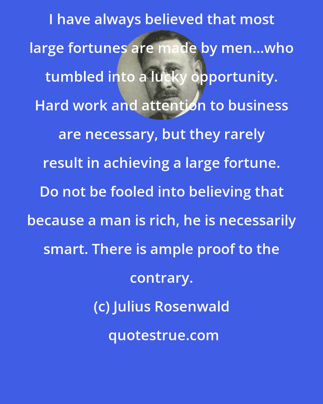 Julius Rosenwald: I have always believed that most large fortunes are made by men...who tumbled into a lucky opportunity. Hard work and attention to business are necessary, but they rarely result in achieving a large fortune. Do not be fooled into believing that because a man is rich, he is necessarily smart. There is ample proof to the contrary.