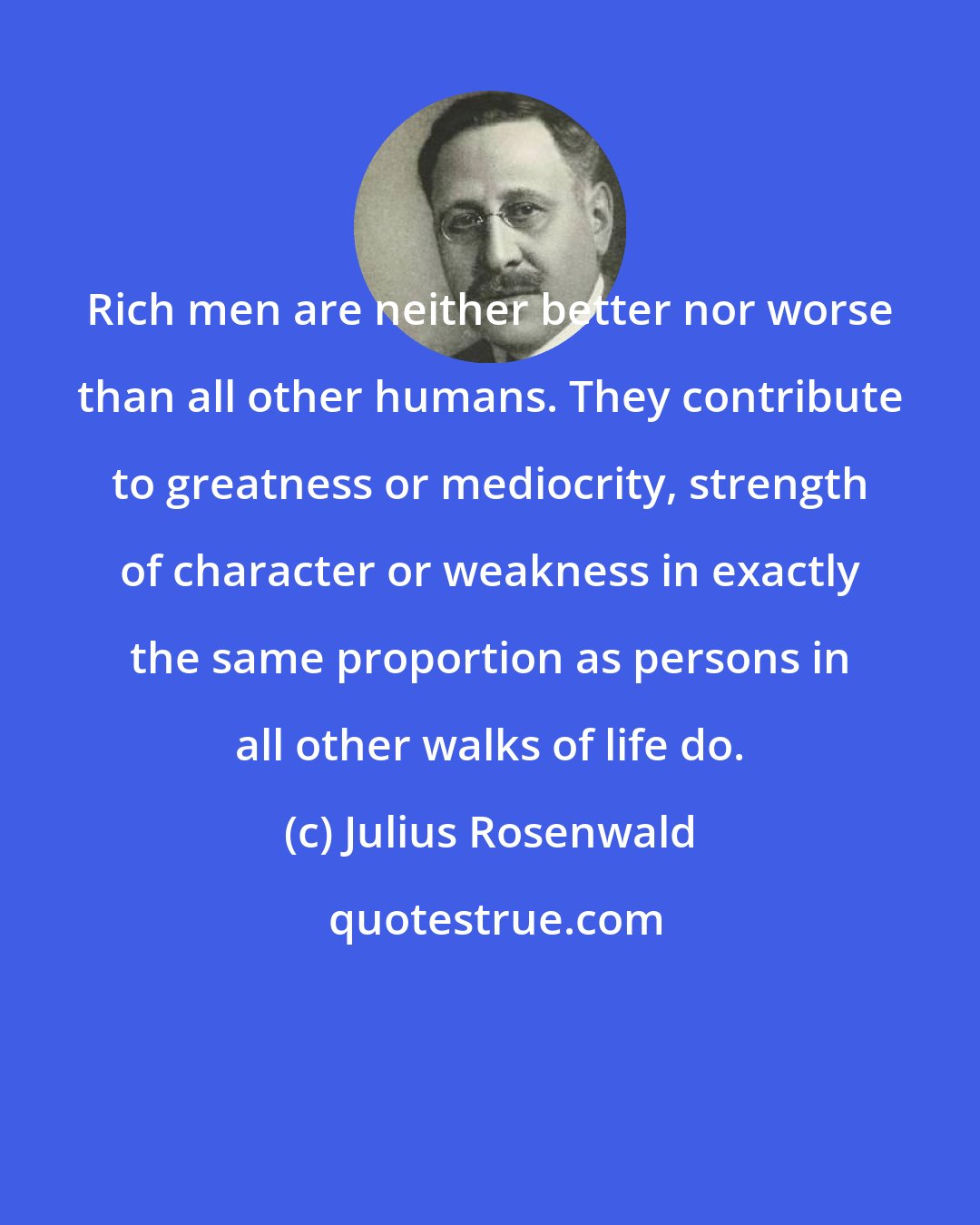 Julius Rosenwald: Rich men are neither better nor worse than all other humans. They contribute to greatness or mediocrity, strength of character or weakness in exactly the same proportion as persons in all other walks of life do.