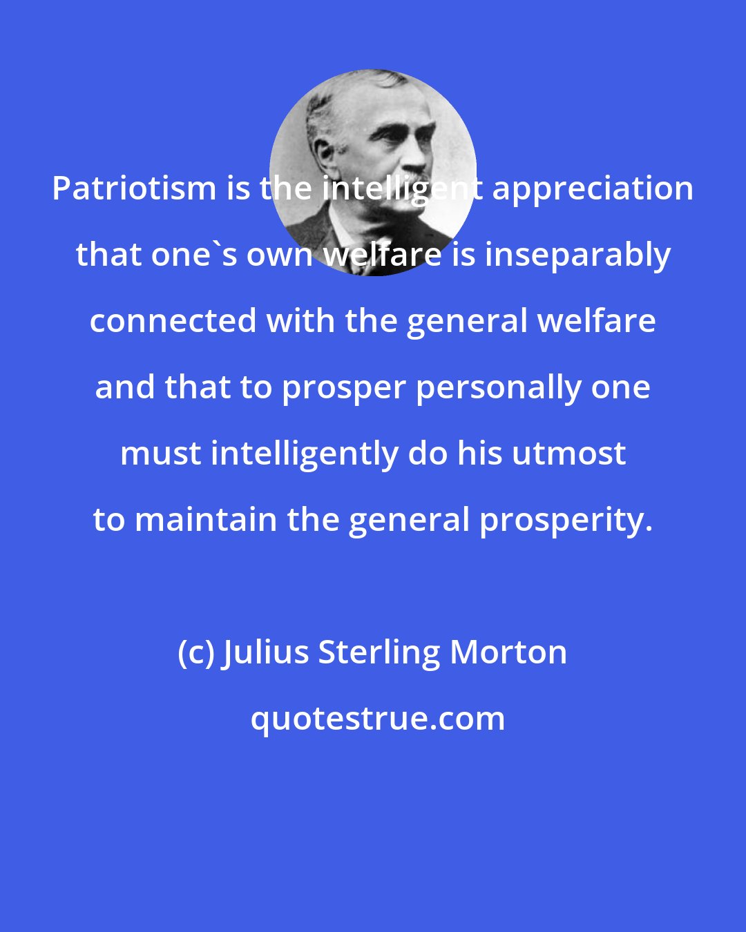 Julius Sterling Morton: Patriotism is the intelligent appreciation that one's own welfare is inseparably connected with the general welfare and that to prosper personally one must intelligently do his utmost to maintain the general prosperity.