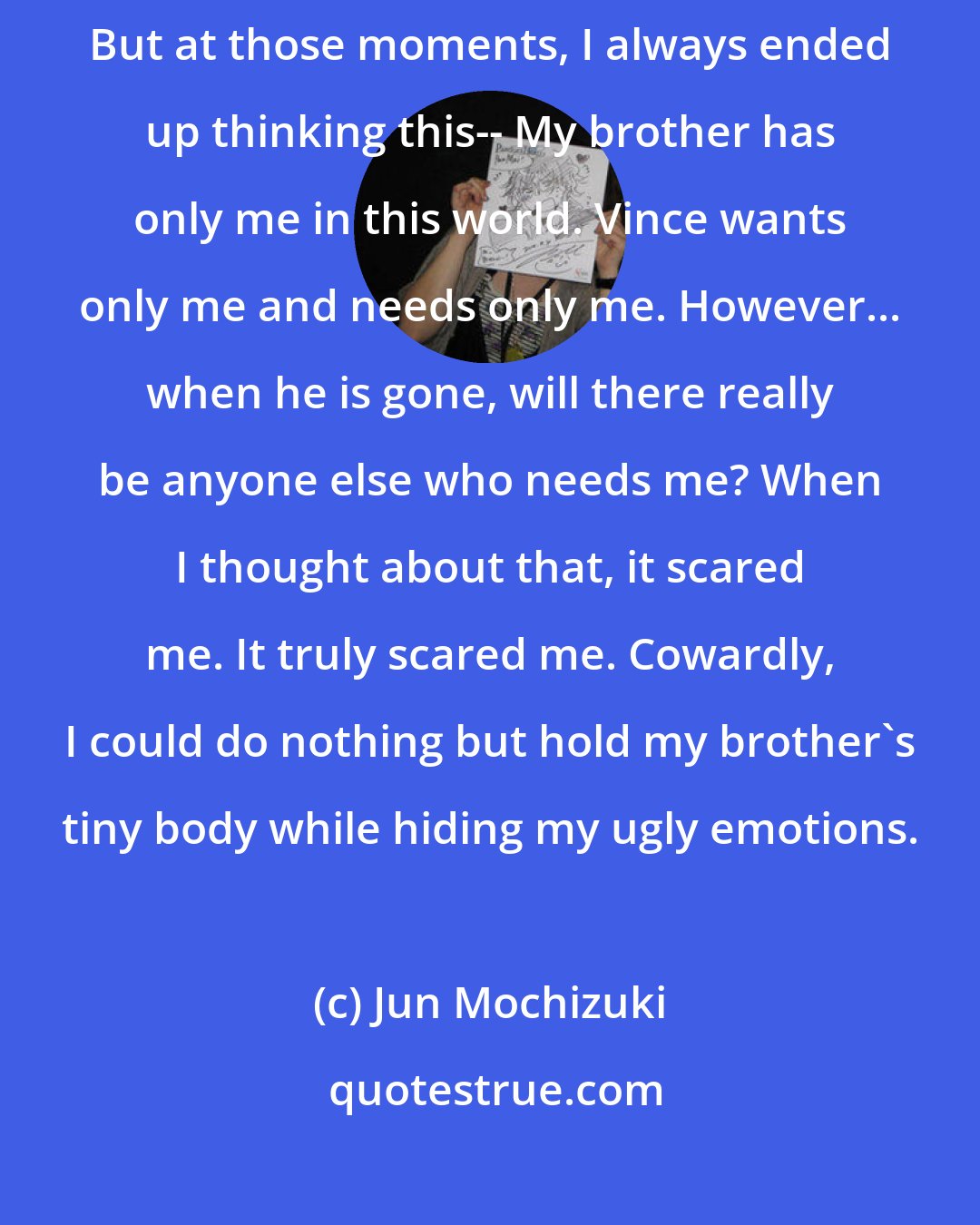 Jun Mochizuki: I tried many, many times to run away while my little brother was asleep. But at those moments, I always ended up thinking this-- My brother has only me in this world. Vince wants only me and needs only me. However... when he is gone, will there really be anyone else who needs me? When I thought about that, it scared me. It truly scared me. Cowardly, I could do nothing but hold my brother's tiny body while hiding my ugly emotions.