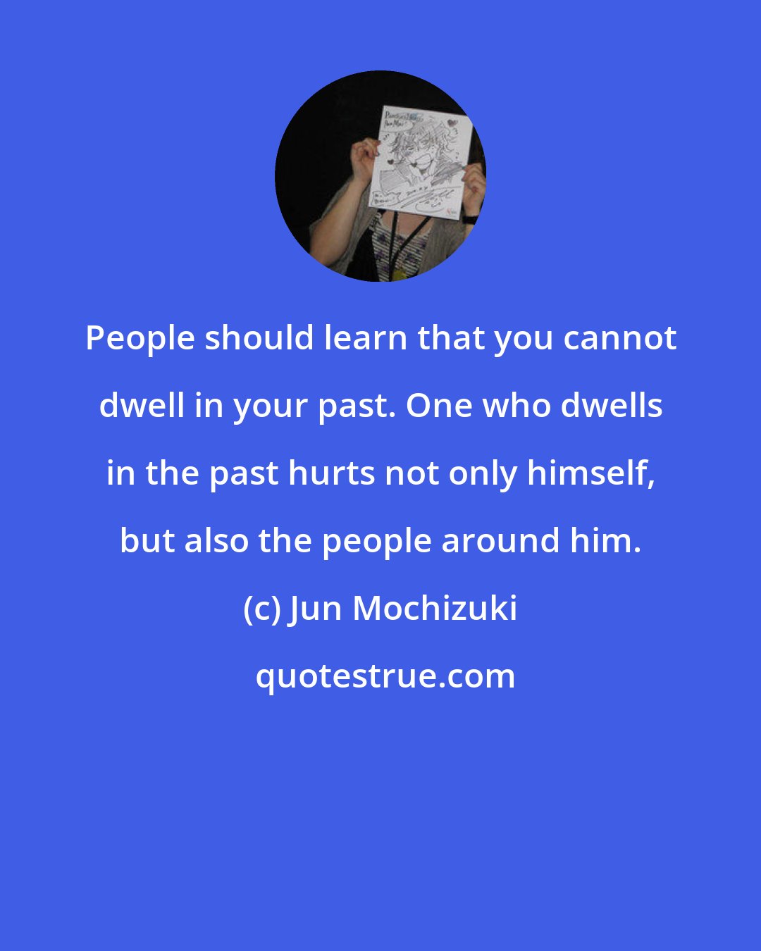 Jun Mochizuki: People should learn that you cannot dwell in your past. One who dwells in the past hurts not only himself, but also the people around him.