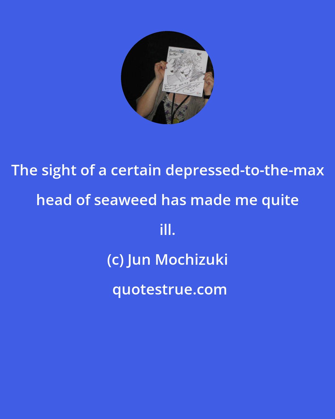 Jun Mochizuki: The sight of a certain depressed-to-the-max head of seaweed has made me quite ill.