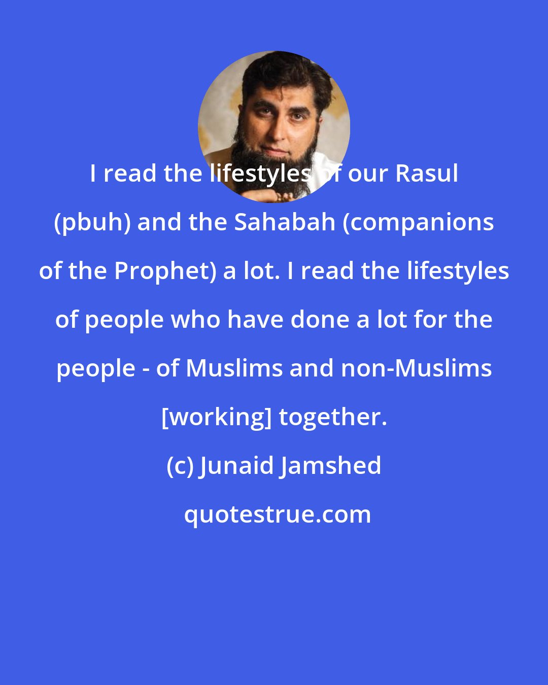 Junaid Jamshed: I read the lifestyles of our Rasul (pbuh) and the Sahabah (companions of the Prophet) a lot. I read the lifestyles of people who have done a lot for the people - of Muslims and non-Muslims [working] together.