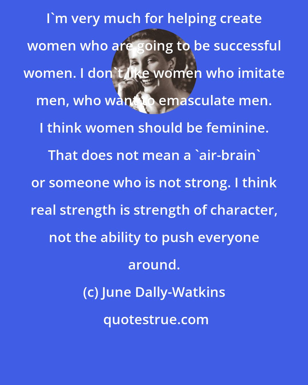 June Dally-Watkins: I'm very much for helping create women who are going to be successful women. I don't like women who imitate men, who want to emasculate men. I think women should be feminine. That does not mean a 'air-brain' or someone who is not strong. I think real strength is strength of character, not the ability to push everyone around.