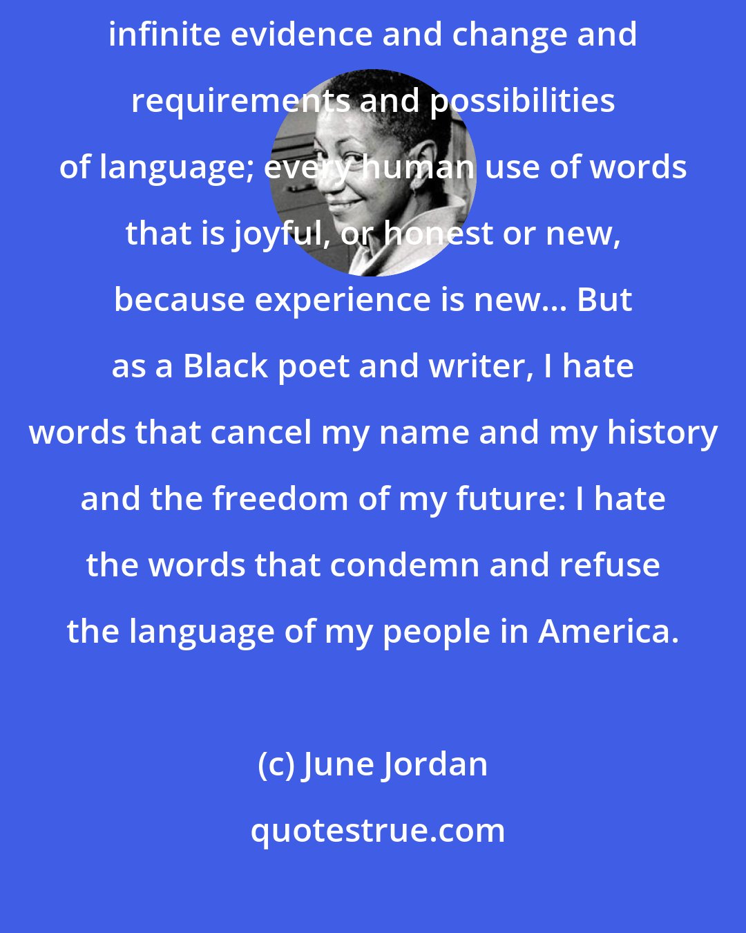 June Jordan: As a poet and writer, I deeply love and I deeply hate words. I love the infinite evidence and change and requirements and possibilities of language; every human use of words that is joyful, or honest or new, because experience is new... But as a Black poet and writer, I hate words that cancel my name and my history and the freedom of my future: I hate the words that condemn and refuse the language of my people in America.