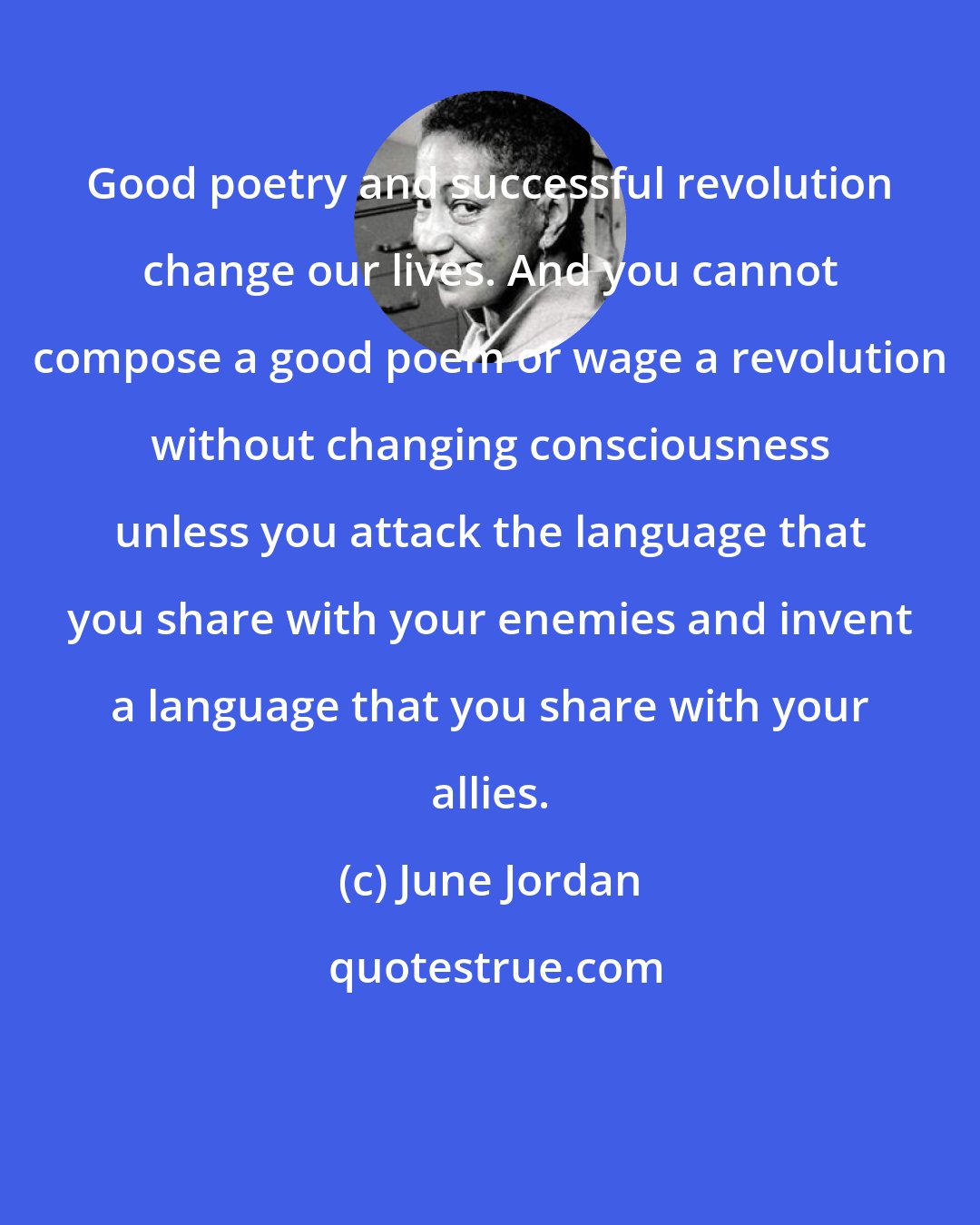 June Jordan: Good poetry and successful revolution change our lives. And you cannot compose a good poem or wage a revolution without changing consciousness unless you attack the language that you share with your enemies and invent a language that you share with your allies.