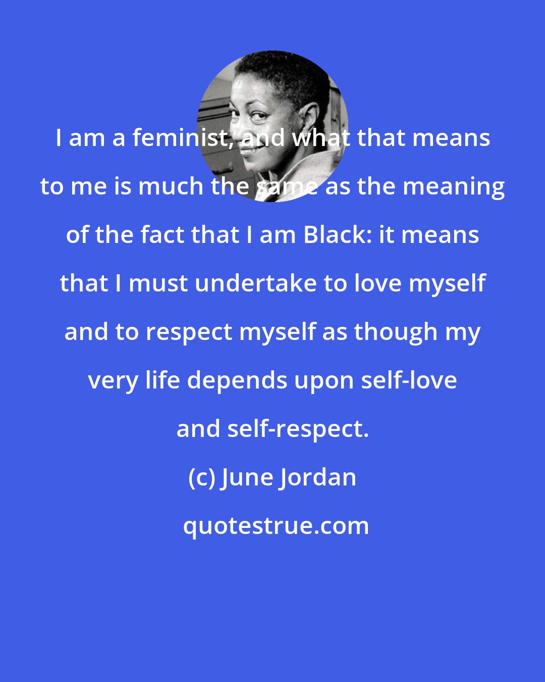 June Jordan: I am a feminist, and what that means to me is much the same as the meaning of the fact that I am Black: it means that I must undertake to love myself and to respect myself as though my very life depends upon self-love and self-respect.