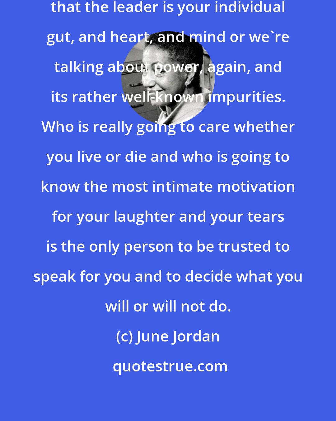 June Jordan: Self-determination has to mean that the leader is your individual gut, and heart, and mind or we're talking about power, again, and its rather well-known impurities. Who is really going to care whether you live or die and who is going to know the most intimate motivation for your laughter and your tears is the only person to be trusted to speak for you and to decide what you will or will not do.