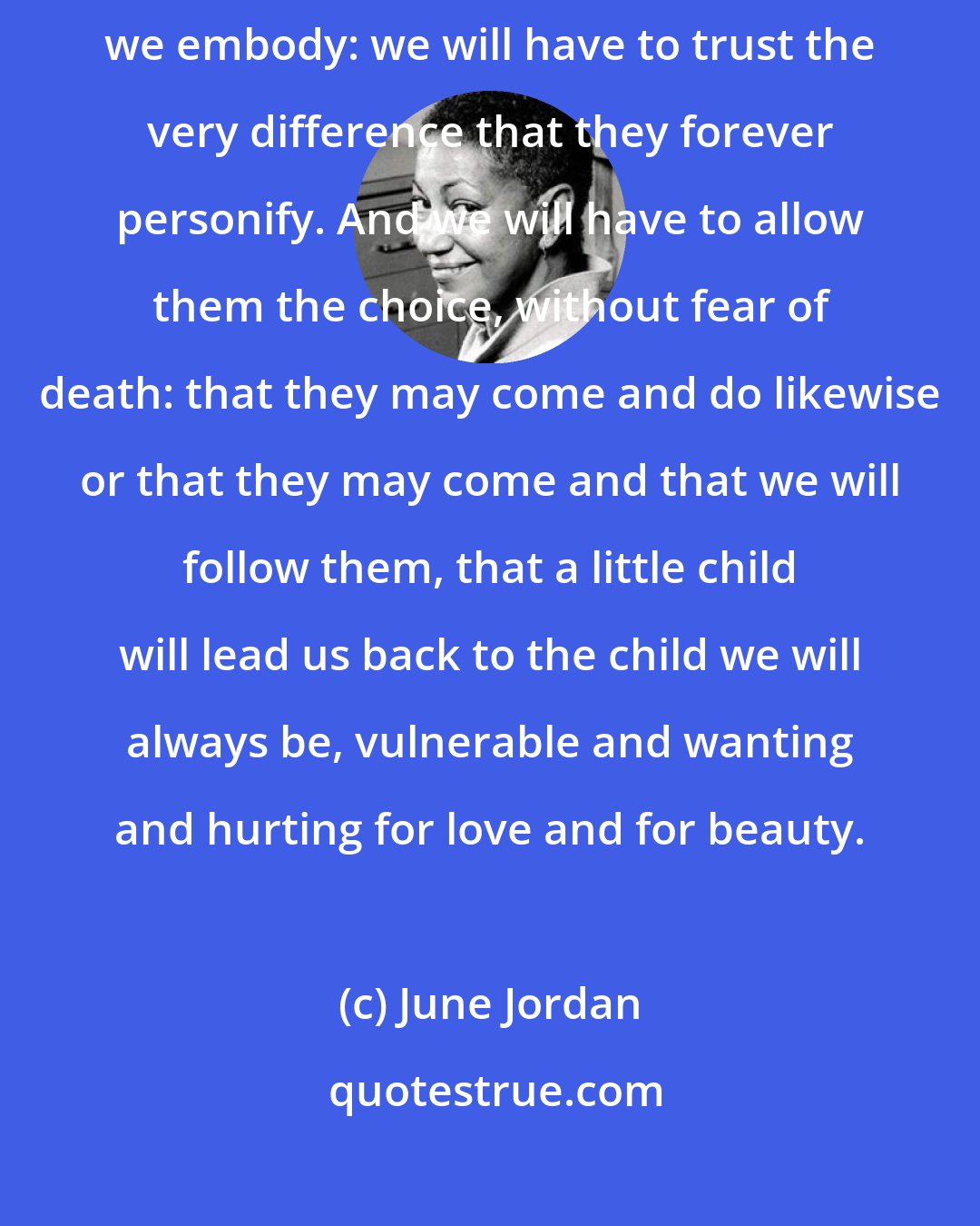 June Jordan: To rescue our children we will have to let them save us from the power we embody: we will have to trust the very difference that they forever personify. And we will have to allow them the choice, without fear of death: that they may come and do likewise or that they may come and that we will follow them, that a little child will lead us back to the child we will always be, vulnerable and wanting and hurting for love and for beauty.