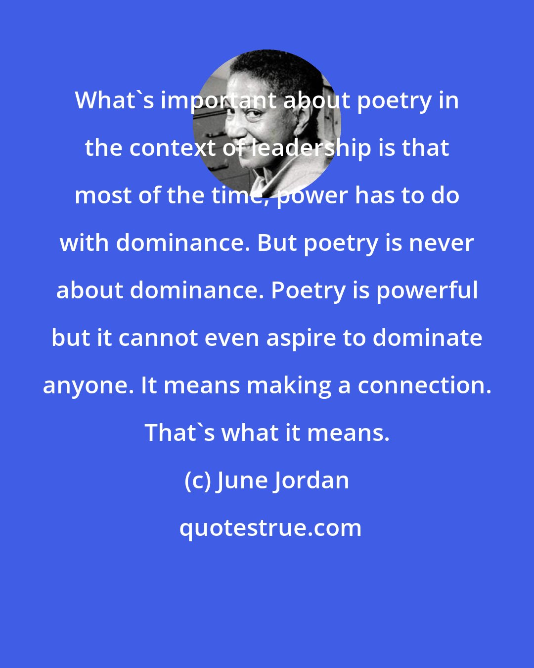 June Jordan: What's important about poetry in the context of leadership is that most of the time, power has to do with dominance. But poetry is never about dominance. Poetry is powerful but it cannot even aspire to dominate anyone. It means making a connection. That's what it means.