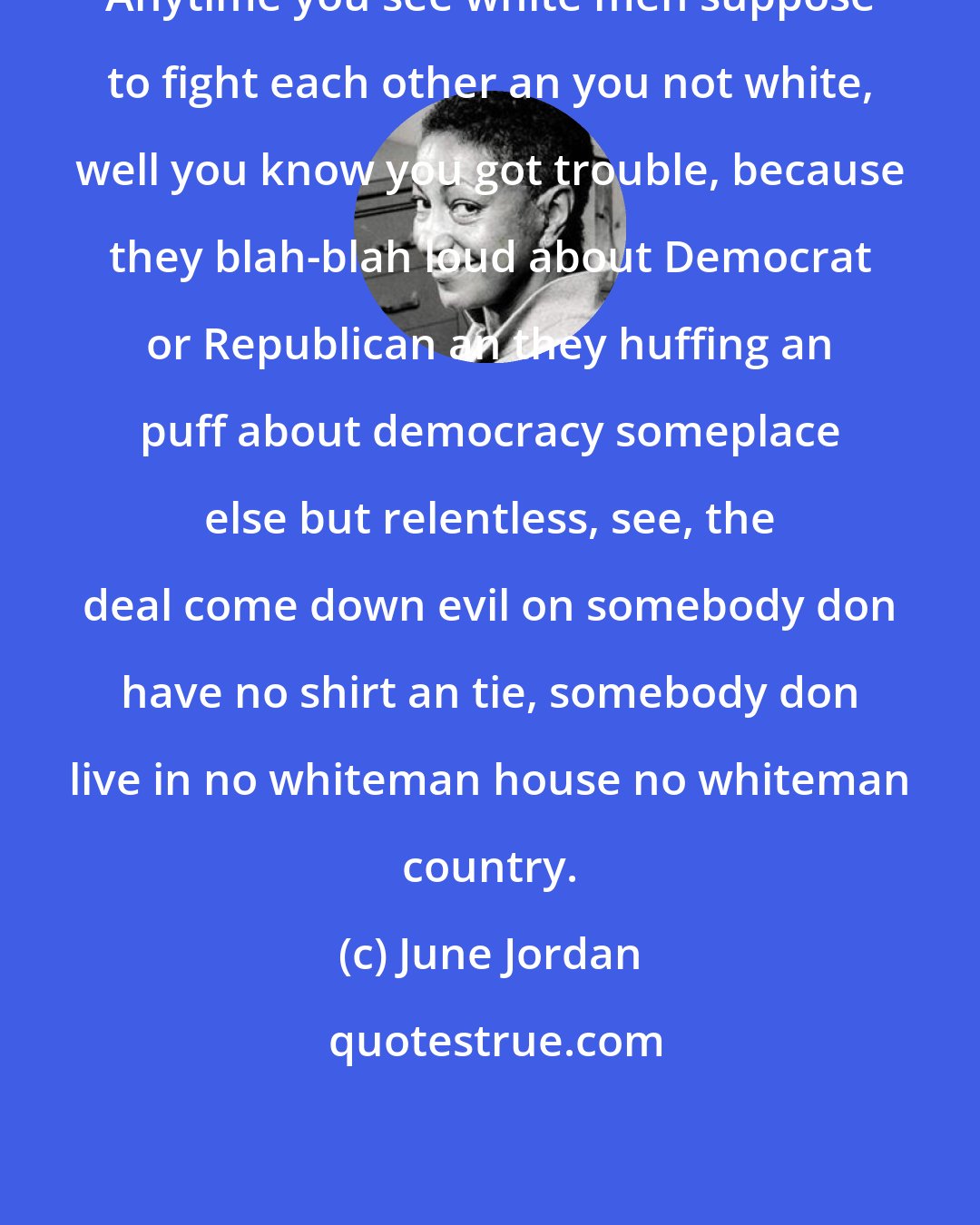 June Jordan: Anytime you see white men suppose to fight each other an you not white, well you know you got trouble, because they blah-blah loud about Democrat or Republican an they huffing an puff about democracy someplace else but relentless, see, the deal come down evil on somebody don have no shirt an tie, somebody don live in no whiteman house no whiteman country.