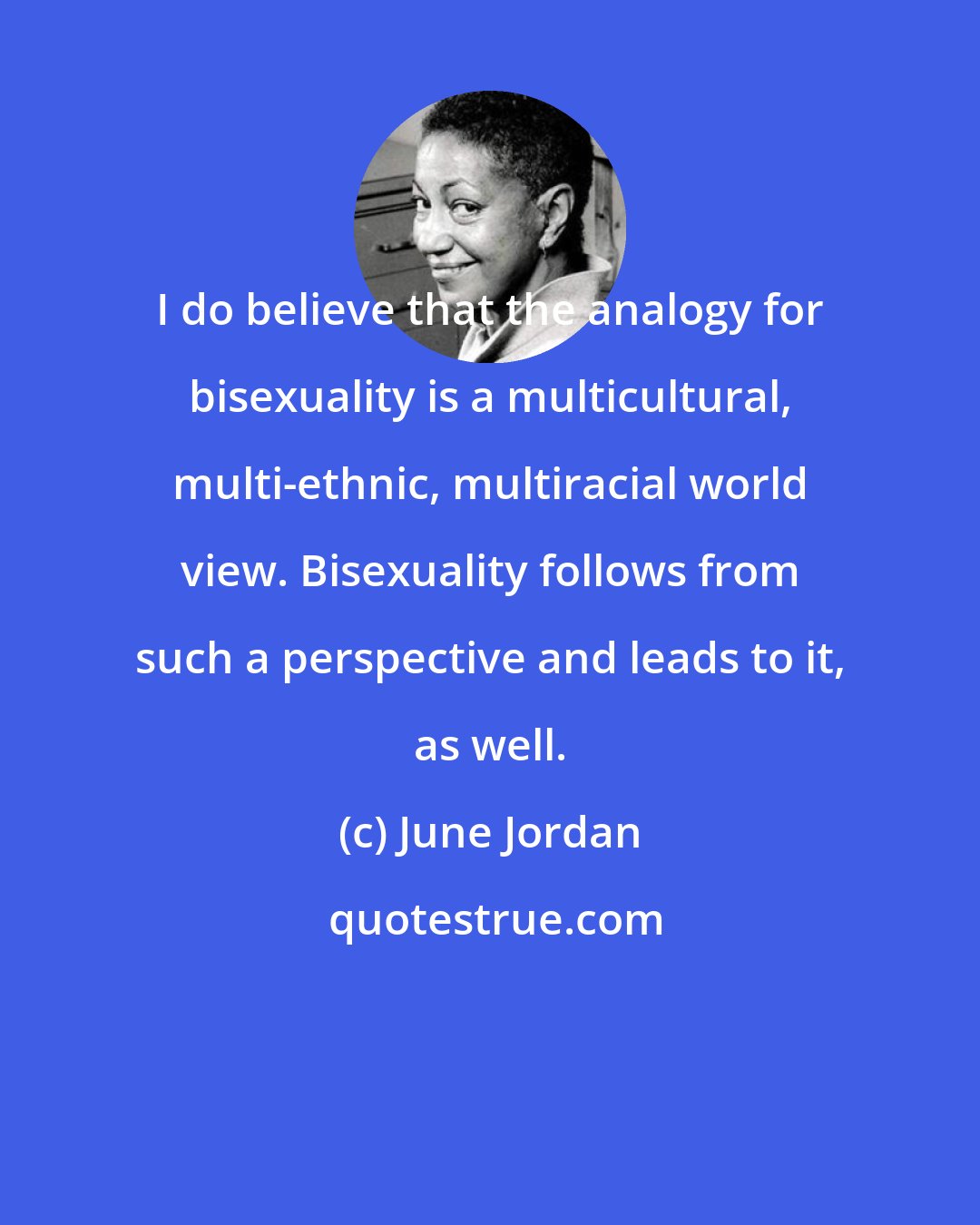 June Jordan: I do believe that the analogy for bisexuality is a multicultural, multi-ethnic, multiracial world view. Bisexuality follows from such a perspective and leads to it, as well.