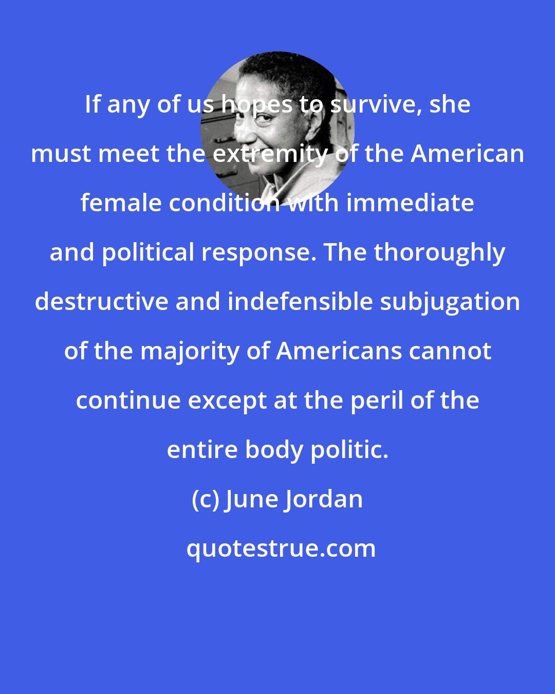 June Jordan: If any of us hopes to survive, she must meet the extremity of the American female condition with immediate and political response. The thoroughly destructive and indefensible subjugation of the majority of Americans cannot continue except at the peril of the entire body politic.