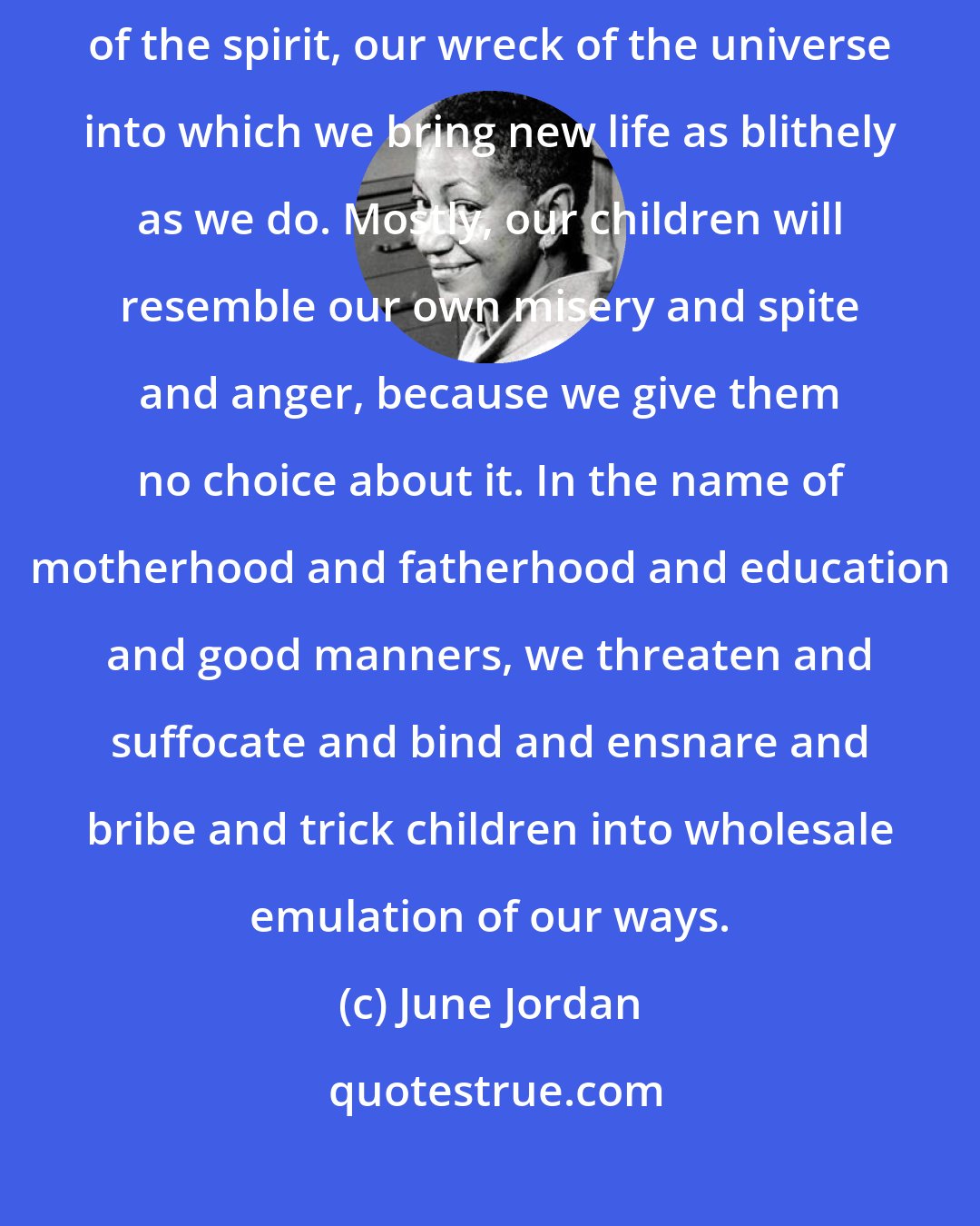 June Jordan: Our children will not survive our habits of thinking, our failures of the spirit, our wreck of the universe into which we bring new life as blithely as we do. Mostly, our children will resemble our own misery and spite and anger, because we give them no choice about it. In the name of motherhood and fatherhood and education and good manners, we threaten and suffocate and bind and ensnare and bribe and trick children into wholesale emulation of our ways.