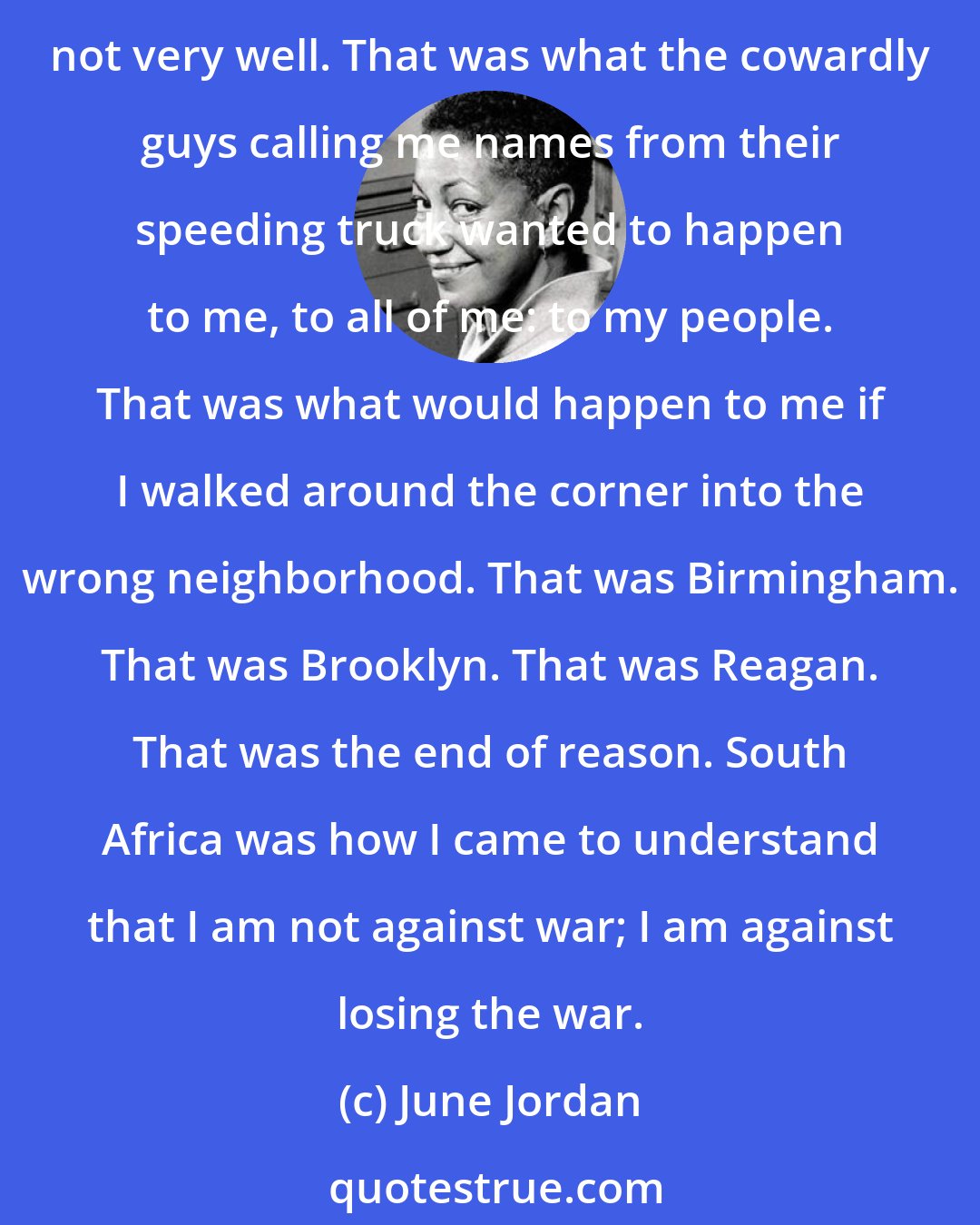 June Jordan: South Africa used to seem so far away. Then it came home to me. It began to signify the meaning of white hatred here. That was what the sheets and the suits and the ties covered up, not very well. That was what the cowardly guys calling me names from their speeding truck wanted to happen to me, to all of me: to my people. That was what would happen to me if I walked around the corner into the wrong neighborhood. That was Birmingham. That was Brooklyn. That was Reagan. That was the end of reason. South Africa was how I came to understand that I am not against war; I am against losing the war.