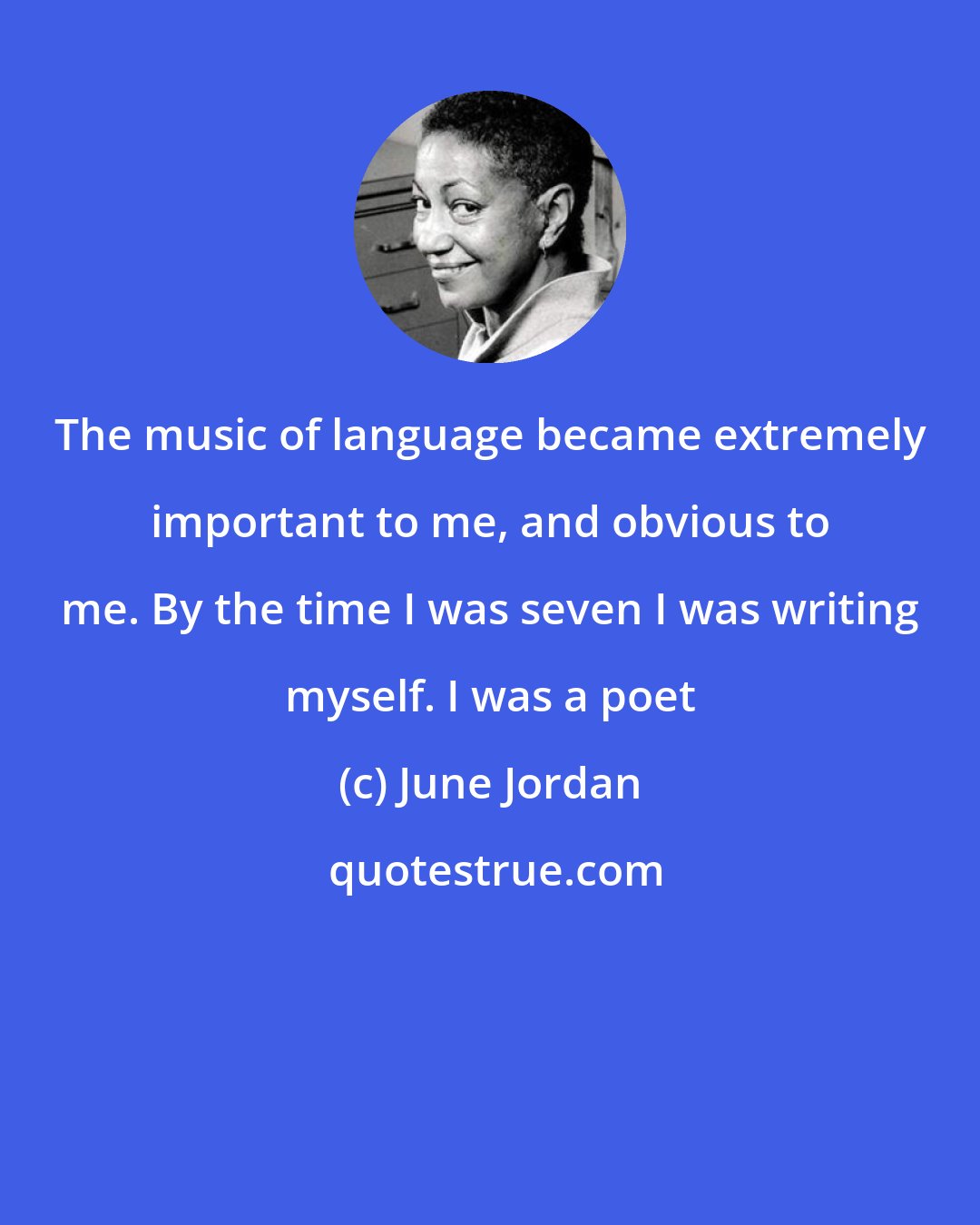 June Jordan: The music of language became extremely important to me, and obvious to me. By the time I was seven I was writing myself. I was a poet