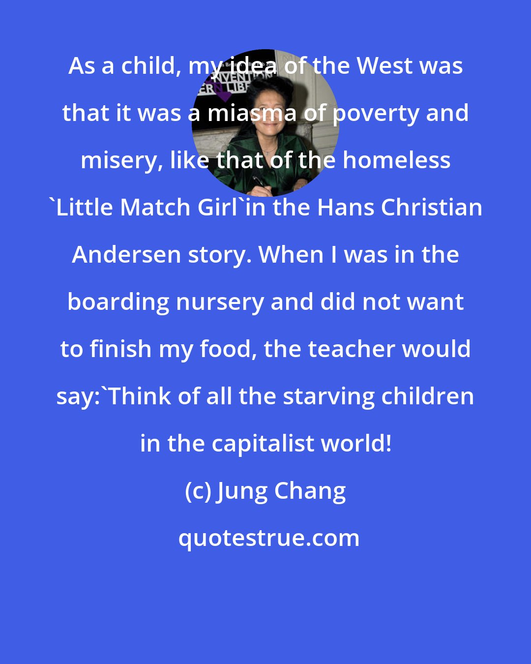 Jung Chang: As a child, my idea of the West was that it was a miasma of poverty and misery, like that of the homeless 'Little Match Girl'in the Hans Christian Andersen story. When I was in the boarding nursery and did not want to finish my food, the teacher would say:'Think of all the starving children in the capitalist world!