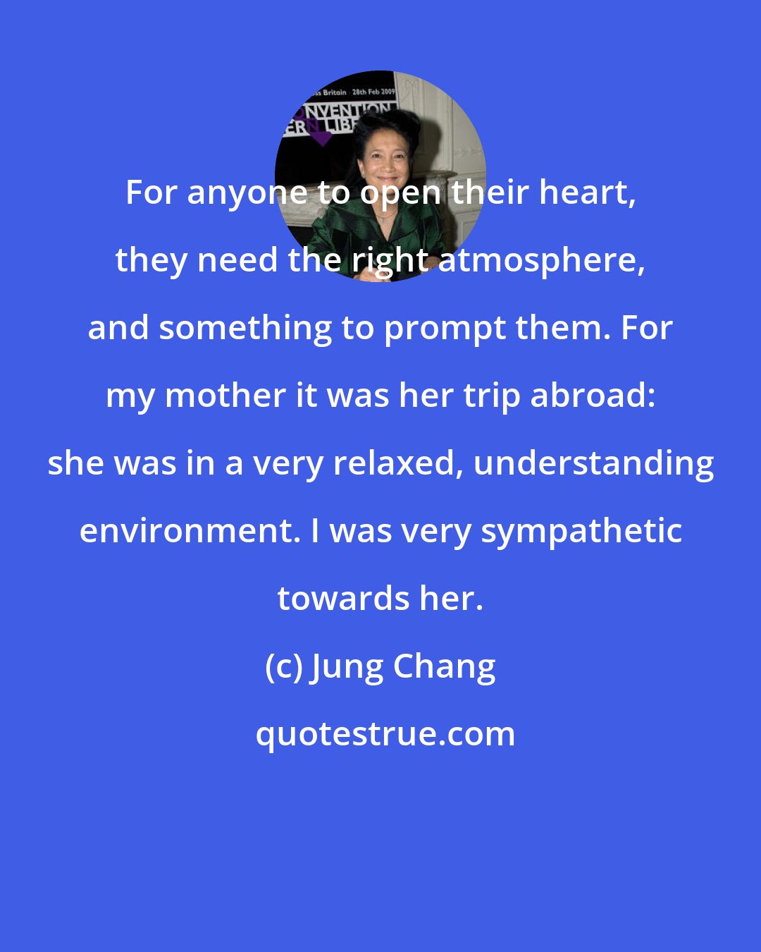 Jung Chang: For anyone to open their heart, they need the right atmosphere, and something to prompt them. For my mother it was her trip abroad: she was in a very relaxed, understanding environment. I was very sympathetic towards her.