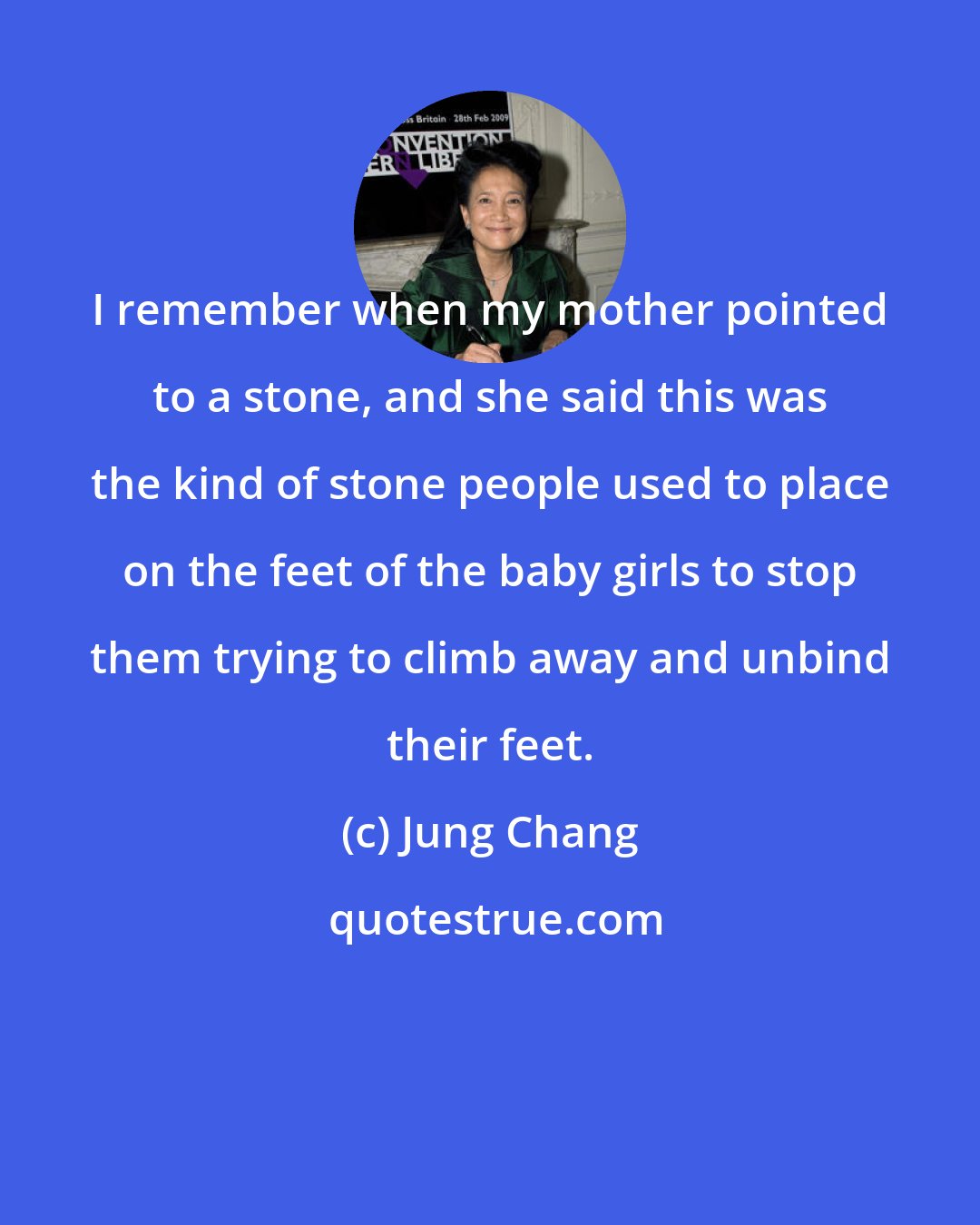 Jung Chang: I remember when my mother pointed to a stone, and she said this was the kind of stone people used to place on the feet of the baby girls to stop them trying to climb away and unbind their feet.