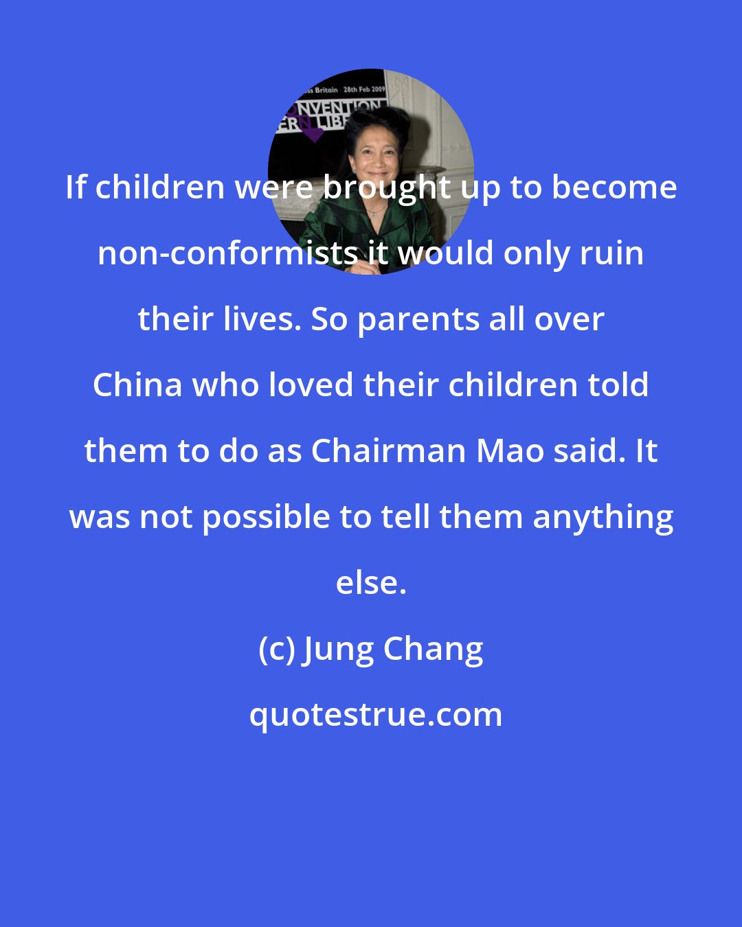 Jung Chang: If children were brought up to become non-conformists it would only ruin their lives. So parents all over China who loved their children told them to do as Chairman Mao said. It was not possible to tell them anything else.