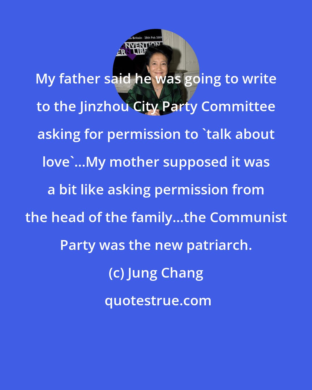 Jung Chang: My father said he was going to write to the Jinzhou City Party Committee asking for permission to 'talk about love'...My mother supposed it was a bit like asking permission from the head of the family...the Communist Party was the new patriarch.