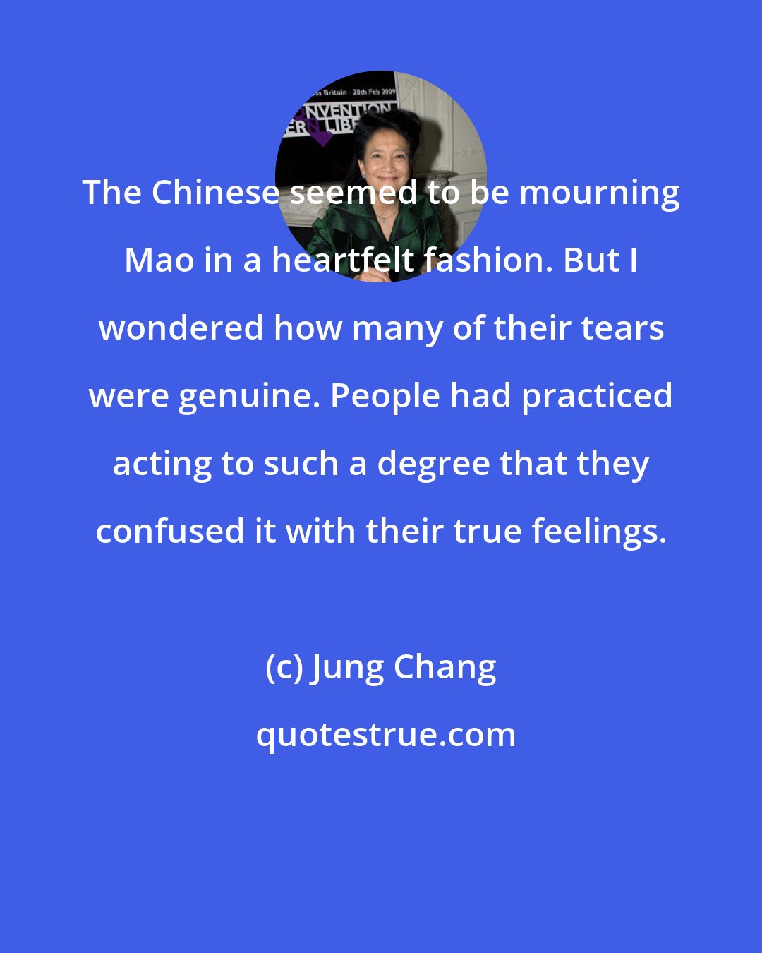 Jung Chang: The Chinese seemed to be mourning Mao in a heartfelt fashion. But I wondered how many of their tears were genuine. People had practiced acting to such a degree that they confused it with their true feelings.