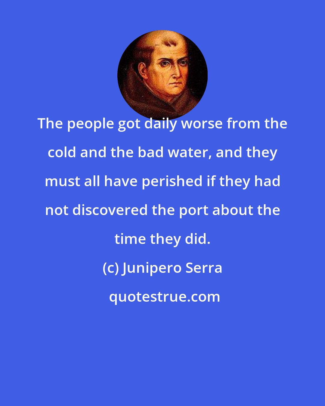 Junipero Serra: The people got daily worse from the cold and the bad water, and they must all have perished if they had not discovered the port about the time they did.