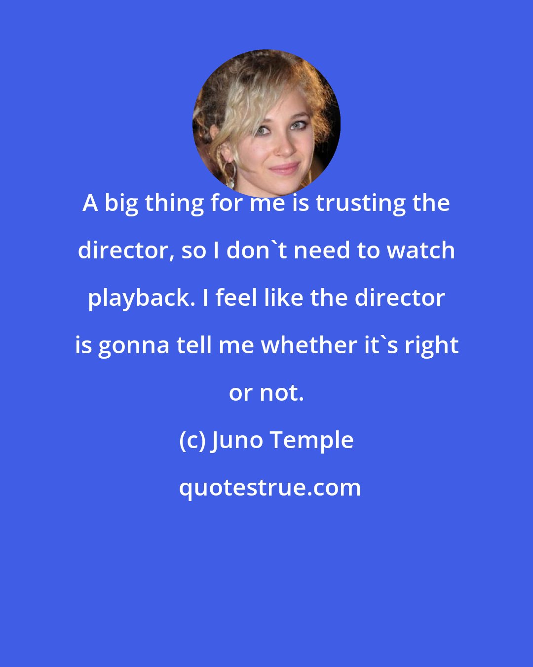 Juno Temple: A big thing for me is trusting the director, so I don't need to watch playback. I feel like the director is gonna tell me whether it's right or not.