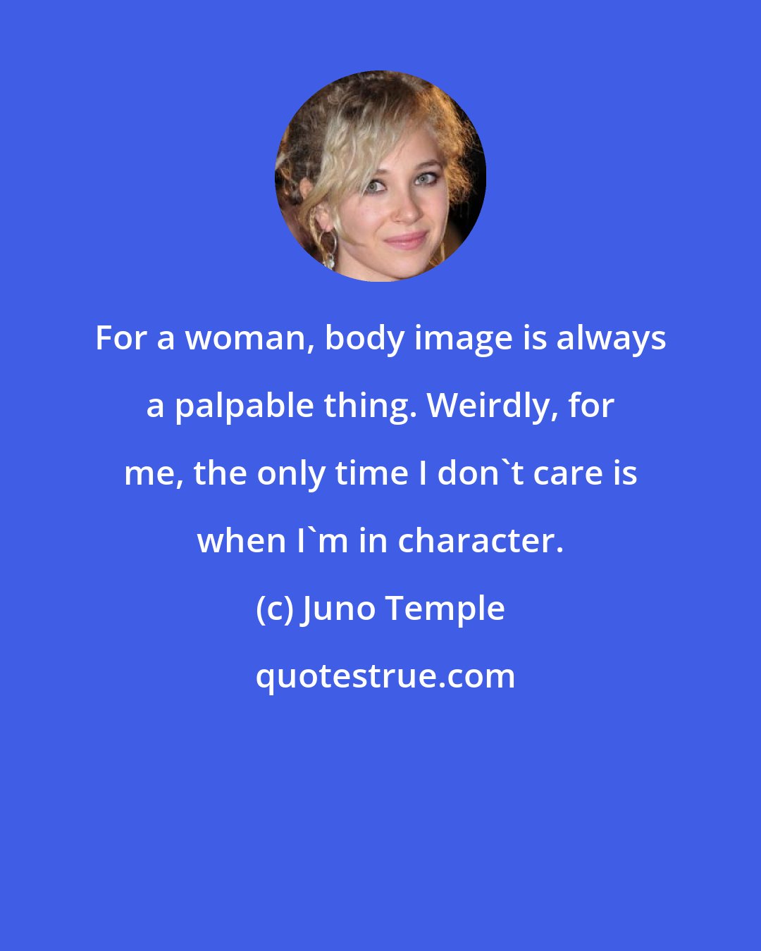 Juno Temple: For a woman, body image is always a palpable thing. Weirdly, for me, the only time I don't care is when I'm in character.