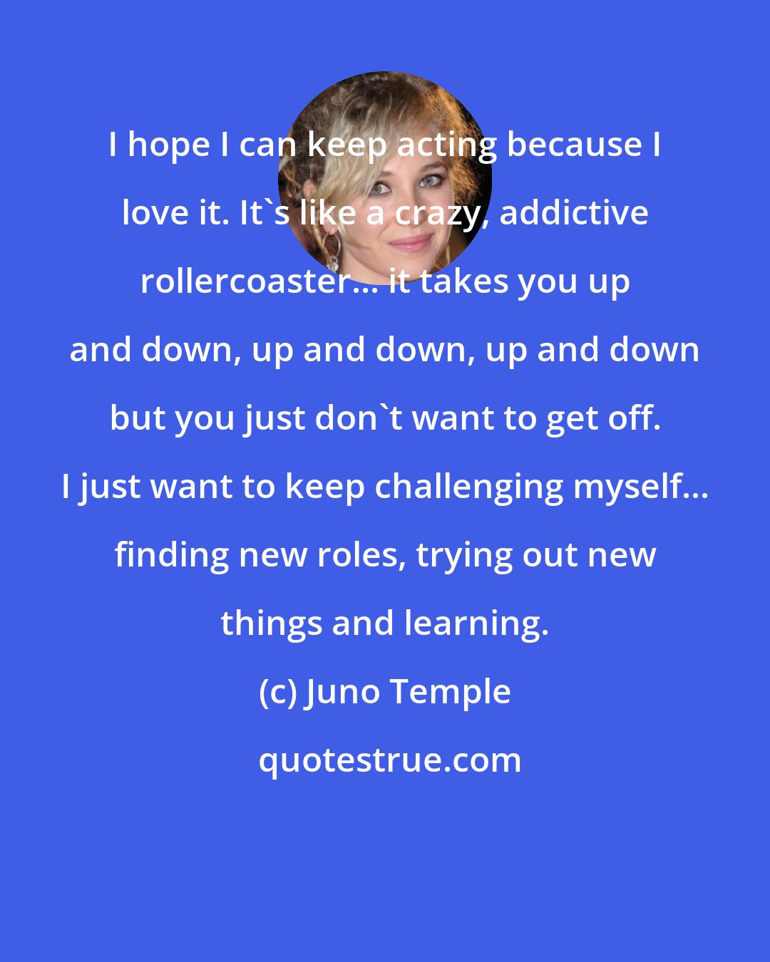 Juno Temple: I hope I can keep acting because I love it. It's like a crazy, addictive rollercoaster... it takes you up and down, up and down, up and down but you just don't want to get off. I just want to keep challenging myself... finding new roles, trying out new things and learning.
